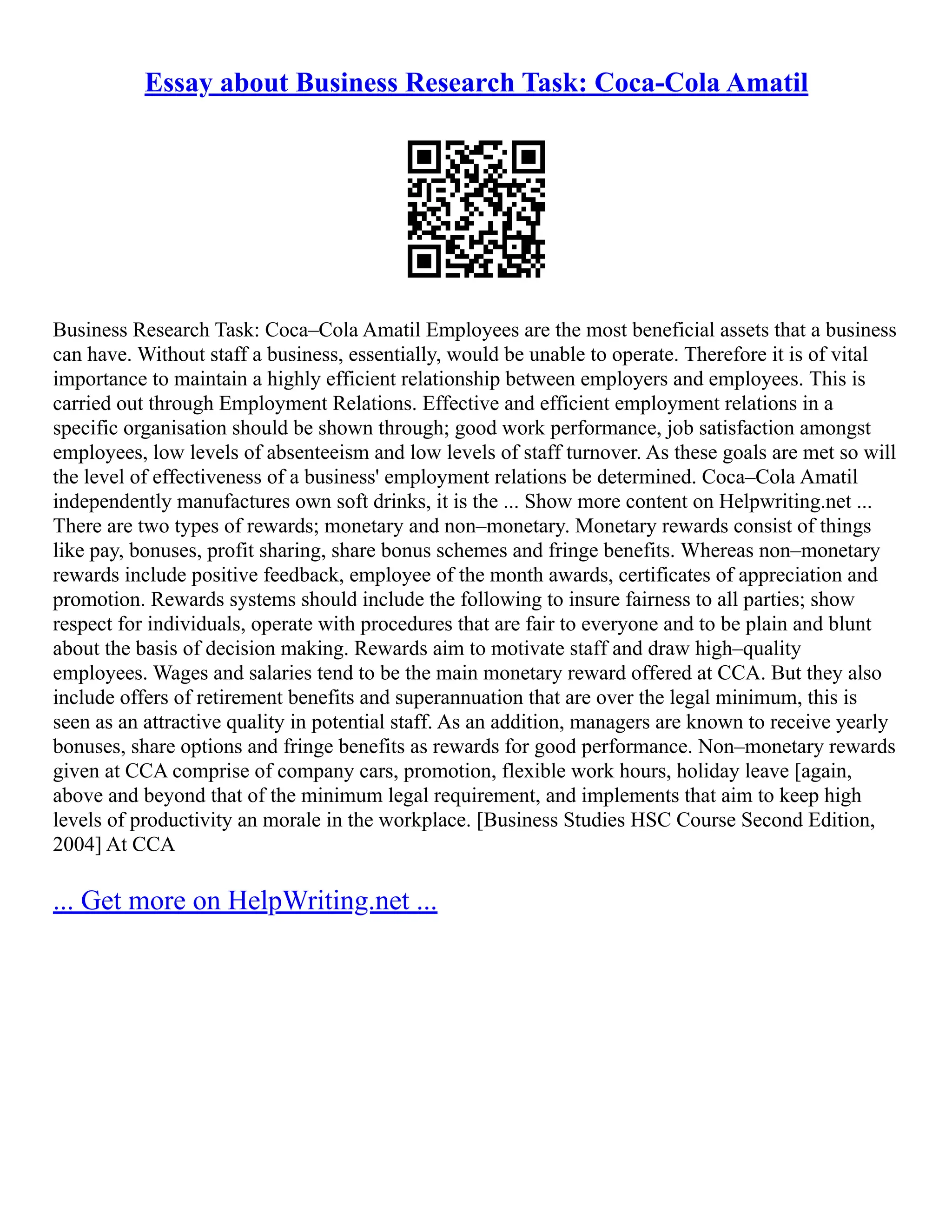Essay about Business Research Task: Coca-Cola Amatil
Business Research Task: Coca–Cola Amatil Employees are the most beneficial assets that a business
can have. Without staff a business, essentially, would be unable to operate. Therefore it is of vital
importance to maintain a highly efficient relationship between employers and employees. This is
carried out through Employment Relations. Effective and efficient employment relations in a
specific organisation should be shown through; good work performance, job satisfaction amongst
employees, low levels of absenteeism and low levels of staff turnover. As these goals are met so will
the level of effectiveness of a business' employment relations be determined. Coca–Cola Amatil
independently manufactures own soft drinks, it is the ... Show more content on Helpwriting.net ...
There are two types of rewards; monetary and non–monetary. Monetary rewards consist of things
like pay, bonuses, profit sharing, share bonus schemes and fringe benefits. Whereas non–monetary
rewards include positive feedback, employee of the month awards, certificates of appreciation and
promotion. Rewards systems should include the following to insure fairness to all parties; show
respect for individuals, operate with procedures that are fair to everyone and to be plain and blunt
about the basis of decision making. Rewards aim to motivate staff and draw high–quality
employees. Wages and salaries tend to be the main monetary reward offered at CCA. But they also
include offers of retirement benefits and superannuation that are over the legal minimum, this is
seen as an attractive quality in potential staff. As an addition, managers are known to receive yearly
bonuses, share options and fringe benefits as rewards for good performance. Non–monetary rewards
given at CCA comprise of company cars, promotion, flexible work hours, holiday leave [again,
above and beyond that of the minimum legal requirement, and implements that aim to keep high
levels of productivity an morale in the workplace. [Business Studies HSC Course Second Edition,
2004] At CCA
... Get more on HelpWriting.net ...
 