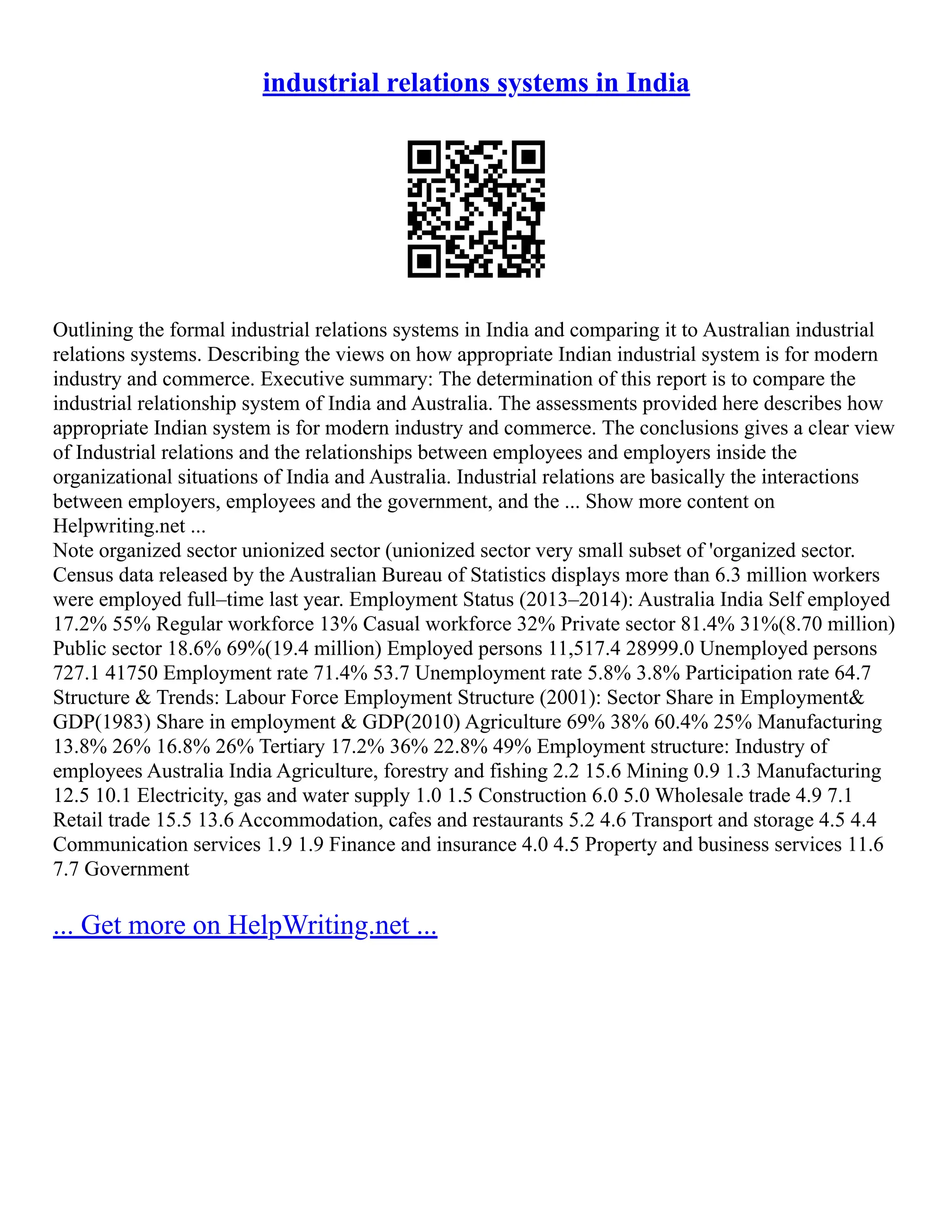 industrial relations systems in India
Outlining the formal industrial relations systems in India and comparing it to Australian industrial
relations systems. Describing the views on how appropriate Indian industrial system is for modern
industry and commerce. Executive summary: The determination of this report is to compare the
industrial relationship system of India and Australia. The assessments provided here describes how
appropriate Indian system is for modern industry and commerce. The conclusions gives a clear view
of Industrial relations and the relationships between employees and employers inside the
organizational situations of India and Australia. Industrial relations are basically the interactions
between employers, employees and the government, and the ... Show more content on
Helpwriting.net ...
Note organized sector unionized sector (unionized sector very small subset of 'organized sector.
Census data released by the Australian Bureau of Statistics displays more than 6.3 million workers
were employed full–time last year. Employment Status (2013–2014): Australia India Self employed
17.2% 55% Regular workforce 13% Casual workforce 32% Private sector 81.4% 31%(8.70 million)
Public sector 18.6% 69%(19.4 million) Employed persons 11,517.4 28999.0 Unemployed persons
727.1 41750 Employment rate 71.4% 53.7 Unemployment rate 5.8% 3.8% Participation rate 64.7
Structure & Trends: Labour Force Employment Structure (2001): Sector Share in Employment&
GDP(1983) Share in employment & GDP(2010) Agriculture 69% 38% 60.4% 25% Manufacturing
13.8% 26% 16.8% 26% Tertiary 17.2% 36% 22.8% 49% Employment structure: Industry of
employees Australia India Agriculture, forestry and fishing 2.2 15.6 Mining 0.9 1.3 Manufacturing
12.5 10.1 Electricity, gas and water supply 1.0 1.5 Construction 6.0 5.0 Wholesale trade 4.9 7.1
Retail trade 15.5 13.6 Accommodation, cafes and restaurants 5.2 4.6 Transport and storage 4.5 4.4
Communication services 1.9 1.9 Finance and insurance 4.0 4.5 Property and business services 11.6
7.7 Government
... Get more on HelpWriting.net ...
 
