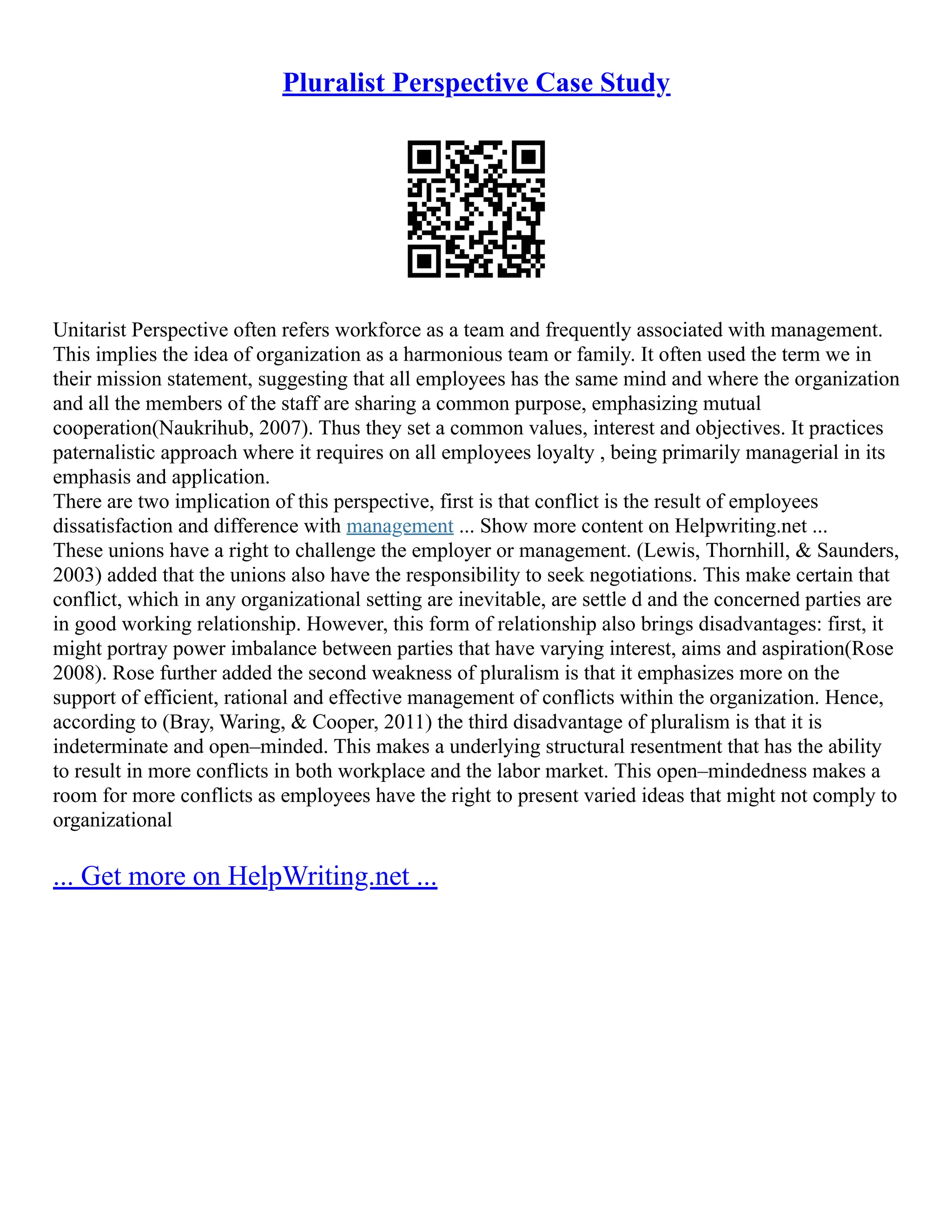 Pluralist Perspective Case Study
Unitarist Perspective often refers workforce as a team and frequently associated with management.
This implies the idea of organization as a harmonious team or family. It often used the term we in
their mission statement, suggesting that all employees has the same mind and where the organization
and all the members of the staff are sharing a common purpose, emphasizing mutual
cooperation(Naukrihub, 2007). Thus they set a common values, interest and objectives. It practices
paternalistic approach where it requires on all employees loyalty , being primarily managerial in its
emphasis and application.
There are two implication of this perspective, first is that conflict is the result of employees
dissatisfaction and difference with management ... Show more content on Helpwriting.net ...
These unions have a right to challenge the employer or management. (Lewis, Thornhill, & Saunders,
2003) added that the unions also have the responsibility to seek negotiations. This make certain that
conflict, which in any organizational setting are inevitable, are settle d and the concerned parties are
in good working relationship. However, this form of relationship also brings disadvantages: first, it
might portray power imbalance between parties that have varying interest, aims and aspiration(Rose
2008). Rose further added the second weakness of pluralism is that it emphasizes more on the
support of efficient, rational and effective management of conflicts within the organization. Hence,
according to (Bray, Waring, & Cooper, 2011) the third disadvantage of pluralism is that it is
indeterminate and open–minded. This makes a underlying structural resentment that has the ability
to result in more conflicts in both workplace and the labor market. This open–mindedness makes a
room for more conflicts as employees have the right to present varied ideas that might not comply to
organizational
... Get more on HelpWriting.net ...
 