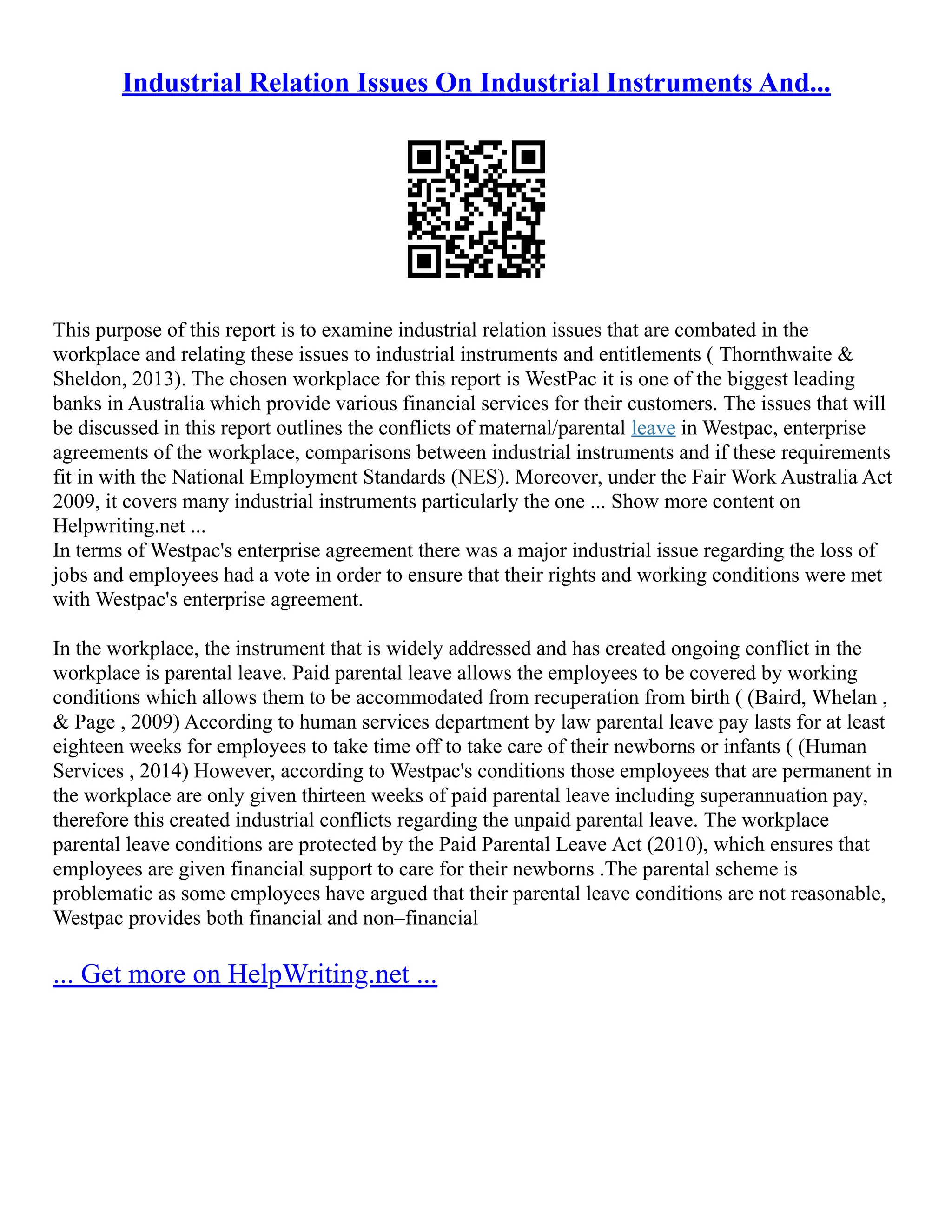 Industrial Relation Issues On Industrial Instruments And...
This purpose of this report is to examine industrial relation issues that are combated in the
workplace and relating these issues to industrial instruments and entitlements ( Thornthwaite &
Sheldon, 2013). The chosen workplace for this report is WestPac it is one of the biggest leading
banks in Australia which provide various financial services for their customers. The issues that will
be discussed in this report outlines the conflicts of maternal/parental leave in Westpac, enterprise
agreements of the workplace, comparisons between industrial instruments and if these requirements
fit in with the National Employment Standards (NES). Moreover, under the Fair Work Australia Act
2009, it covers many industrial instruments particularly the one ... Show more content on
Helpwriting.net ...
In terms of Westpac's enterprise agreement there was a major industrial issue regarding the loss of
jobs and employees had a vote in order to ensure that their rights and working conditions were met
with Westpac's enterprise agreement.
In the workplace, the instrument that is widely addressed and has created ongoing conflict in the
workplace is parental leave. Paid parental leave allows the employees to be covered by working
conditions which allows them to be accommodated from recuperation from birth ( (Baird, Whelan ,
& Page , 2009) According to human services department by law parental leave pay lasts for at least
eighteen weeks for employees to take time off to take care of their newborns or infants ( (Human
Services , 2014) However, according to Westpac's conditions those employees that are permanent in
the workplace are only given thirteen weeks of paid parental leave including superannuation pay,
therefore this created industrial conflicts regarding the unpaid parental leave. The workplace
parental leave conditions are protected by the Paid Parental Leave Act (2010), which ensures that
employees are given financial support to care for their newborns .The parental scheme is
problematic as some employees have argued that their parental leave conditions are not reasonable,
Westpac provides both financial and non–financial
... Get more on HelpWriting.net ...
 