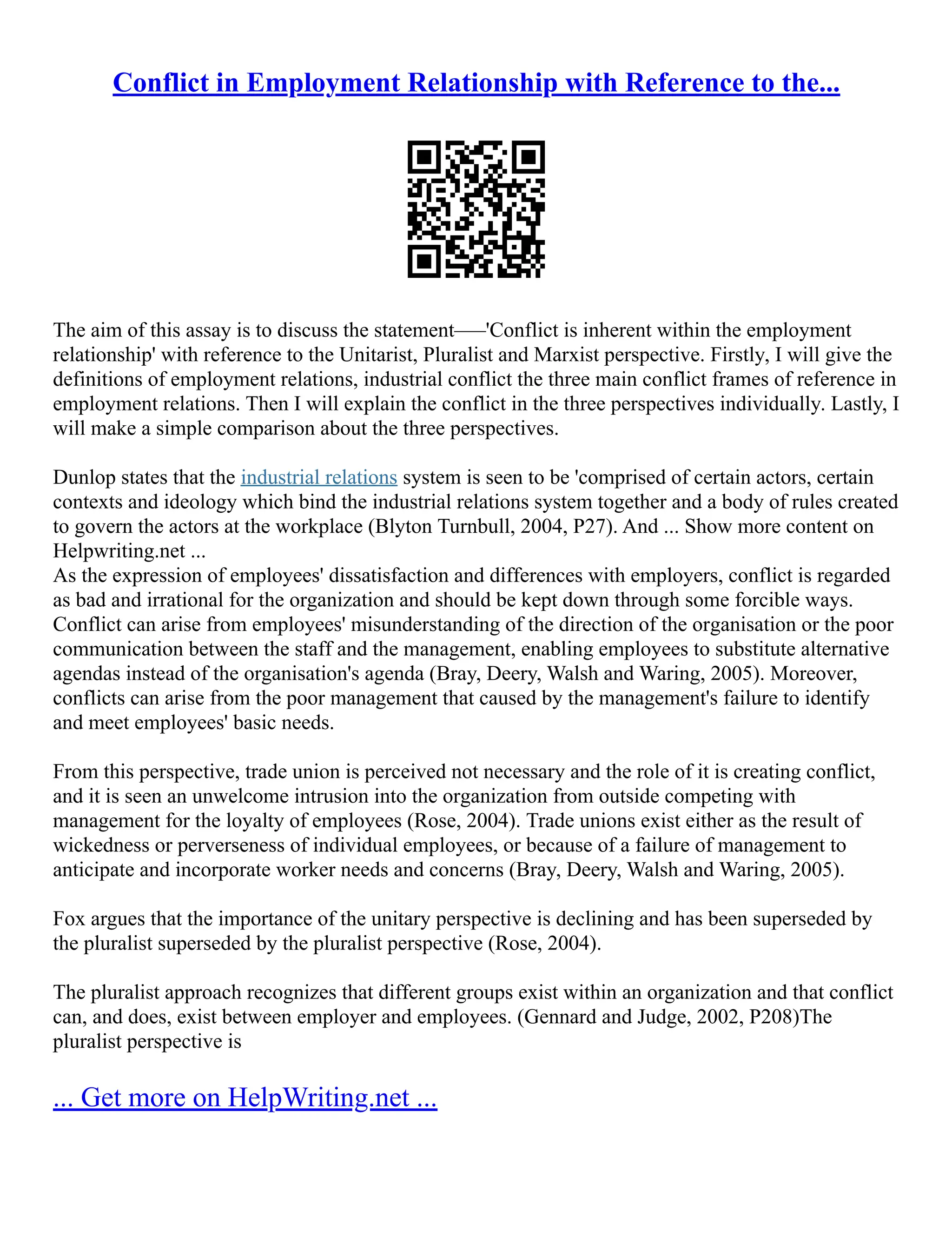 Conflict in Employment Relationship with Reference to the...
The aim of this assay is to discuss the statement–––'Conflict is inherent within the employment
relationship' with reference to the Unitarist, Pluralist and Marxist perspective. Firstly, I will give the
definitions of employment relations, industrial conflict the three main conflict frames of reference in
employment relations. Then I will explain the conflict in the three perspectives individually. Lastly, I
will make a simple comparison about the three perspectives.
Dunlop states that the industrial relations system is seen to be 'comprised of certain actors, certain
contexts and ideology which bind the industrial relations system together and a body of rules created
to govern the actors at the workplace (Blyton Turnbull, 2004, P27). And ... Show more content on
Helpwriting.net ...
As the expression of employees' dissatisfaction and differences with employers, conflict is regarded
as bad and irrational for the organization and should be kept down through some forcible ways.
Conflict can arise from employees' misunderstanding of the direction of the organisation or the poor
communication between the staff and the management, enabling employees to substitute alternative
agendas instead of the organisation's agenda (Bray, Deery, Walsh and Waring, 2005). Moreover,
conflicts can arise from the poor management that caused by the management's failure to identify
and meet employees' basic needs.
From this perspective, trade union is perceived not necessary and the role of it is creating conflict,
and it is seen an unwelcome intrusion into the organization from outside competing with
management for the loyalty of employees (Rose, 2004). Trade unions exist either as the result of
wickedness or perverseness of individual employees, or because of a failure of management to
anticipate and incorporate worker needs and concerns (Bray, Deery, Walsh and Waring, 2005).
Fox argues that the importance of the unitary perspective is declining and has been superseded by
the pluralist superseded by the pluralist perspective (Rose, 2004).
The pluralist approach recognizes that different groups exist within an organization and that conflict
can, and does, exist between employer and employees. (Gennard and Judge, 2002, P208)The
pluralist perspective is
... Get more on HelpWriting.net ...
 