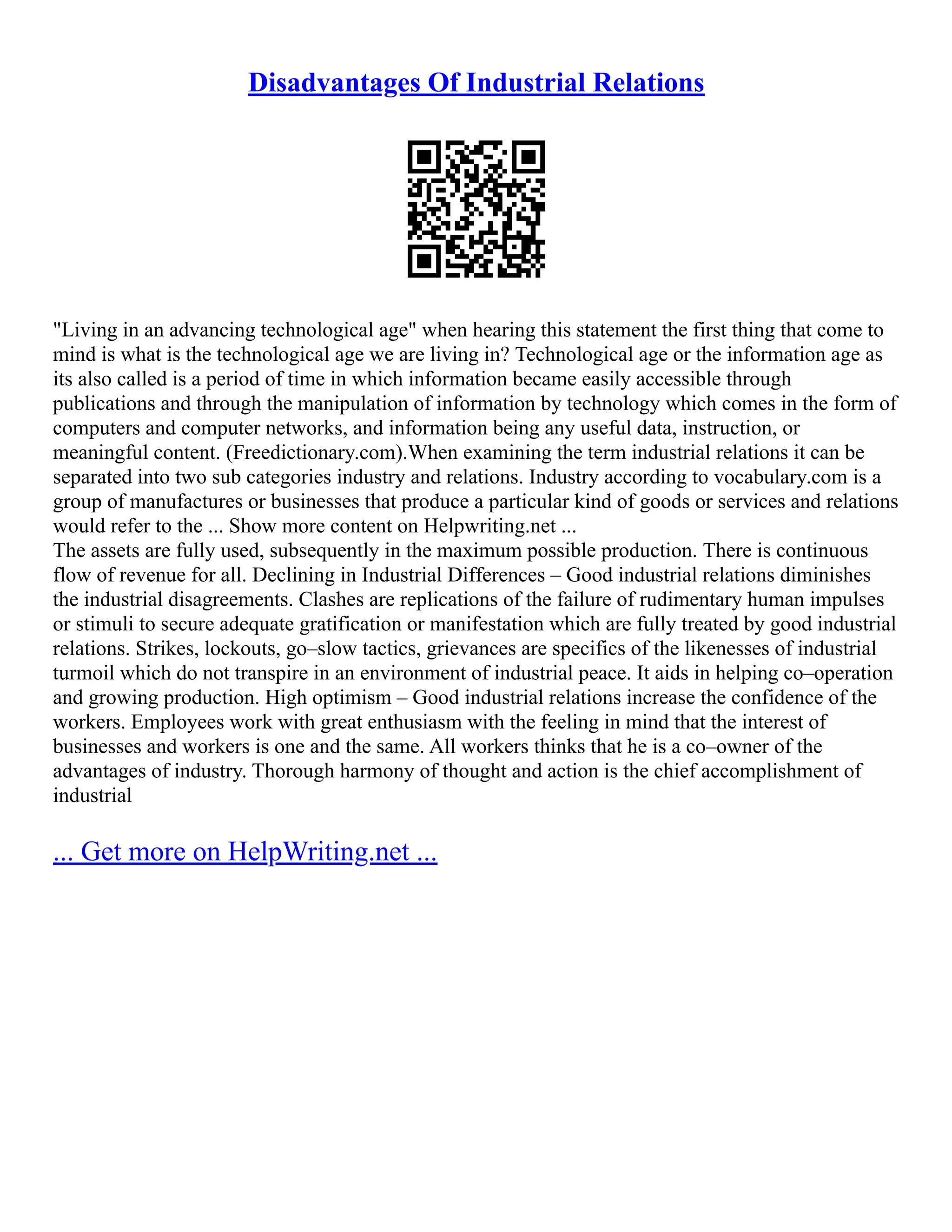 Disadvantages Of Industrial Relations
"Living in an advancing technological age" when hearing this statement the first thing that come to
mind is what is the technological age we are living in? Technological age or the information age as
its also called is a period of time in which information became easily accessible through
publications and through the manipulation of information by technology which comes in the form of
computers and computer networks, and information being any useful data, instruction, or
meaningful content. (Freedictionary.com).When examining the term industrial relations it can be
separated into two sub categories industry and relations. Industry according to vocabulary.com is a
group of manufactures or businesses that produce a particular kind of goods or services and relations
would refer to the ... Show more content on Helpwriting.net ...
The assets are fully used, subsequently in the maximum possible production. There is continuous
flow of revenue for all. Declining in Industrial Differences – Good industrial relations diminishes
the industrial disagreements. Clashes are replications of the failure of rudimentary human impulses
or stimuli to secure adequate gratification or manifestation which are fully treated by good industrial
relations. Strikes, lockouts, go–slow tactics, grievances are specifics of the likenesses of industrial
turmoil which do not transpire in an environment of industrial peace. It aids in helping co–operation
and growing production. High optimism – Good industrial relations increase the confidence of the
workers. Employees work with great enthusiasm with the feeling in mind that the interest of
businesses and workers is one and the same. All workers thinks that he is a co–owner of the
advantages of industry. Thorough harmony of thought and action is the chief accomplishment of
industrial
... Get more on HelpWriting.net ...
 