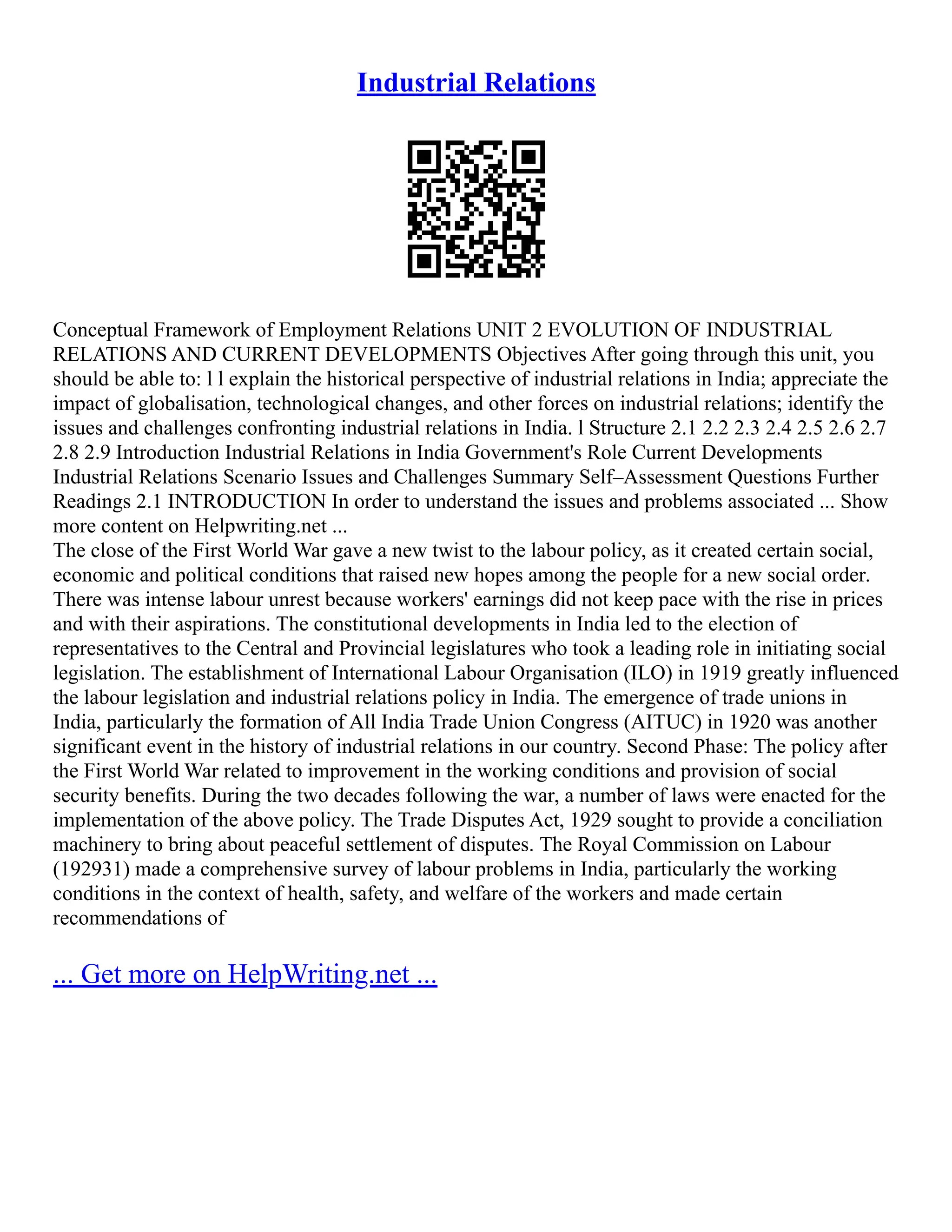 Industrial Relations
Conceptual Framework of Employment Relations UNIT 2 EVOLUTION OF INDUSTRIAL
RELATIONS AND CURRENT DEVELOPMENTS Objectives After going through this unit, you
should be able to: l l explain the historical perspective of industrial relations in India; appreciate the
impact of globalisation, technological changes, and other forces on industrial relations; identify the
issues and challenges confronting industrial relations in India. l Structure 2.1 2.2 2.3 2.4 2.5 2.6 2.7
2.8 2.9 Introduction Industrial Relations in India Government's Role Current Developments
Industrial Relations Scenario Issues and Challenges Summary Self–Assessment Questions Further
Readings 2.1 INTRODUCTION In order to understand the issues and problems associated ... Show
more content on Helpwriting.net ...
The close of the First World War gave a new twist to the labour policy, as it created certain social,
economic and political conditions that raised new hopes among the people for a new social order.
There was intense labour unrest because workers' earnings did not keep pace with the rise in prices
and with their aspirations. The constitutional developments in India led to the election of
representatives to the Central and Provincial legislatures who took a leading role in initiating social
legislation. The establishment of International Labour Organisation (ILO) in 1919 greatly influenced
the labour legislation and industrial relations policy in India. The emergence of trade unions in
India, particularly the formation of All India Trade Union Congress (AITUC) in 1920 was another
significant event in the history of industrial relations in our country. Second Phase: The policy after
the First World War related to improvement in the working conditions and provision of social
security benefits. During the two decades following the war, a number of laws were enacted for the
implementation of the above policy. The Trade Disputes Act, 1929 sought to provide a conciliation
machinery to bring about peaceful settlement of disputes. The Royal Commission on Labour
(192931) made a comprehensive survey of labour problems in India, particularly the working
conditions in the context of health, safety, and welfare of the workers and made certain
recommendations of
... Get more on HelpWriting.net ...
 