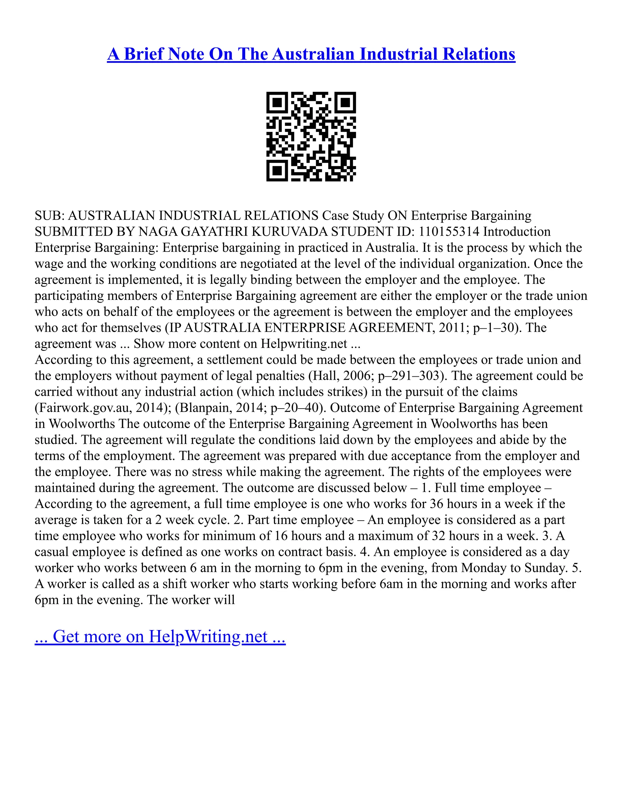 A Brief Note On The Australian Industrial Relations
SUB: AUSTRALIAN INDUSTRIAL RELATIONS Case Study ON Enterprise Bargaining
SUBMITTED BY NAGA GAYATHRI KURUVADA STUDENT ID: 110155314 Introduction
Enterprise Bargaining: Enterprise bargaining in practiced in Australia. It is the process by which the
wage and the working conditions are negotiated at the level of the individual organization. Once the
agreement is implemented, it is legally binding between the employer and the employee. The
participating members of Enterprise Bargaining agreement are either the employer or the trade union
who acts on behalf of the employees or the agreement is between the employer and the employees
who act for themselves (IP AUSTRALIA ENTERPRISE AGREEMENT, 2011; p–1–30). The
agreement was ... Show more content on Helpwriting.net ...
According to this agreement, a settlement could be made between the employees or trade union and
the employers without payment of legal penalties (Hall, 2006; p–291–303). The agreement could be
carried without any industrial action (which includes strikes) in the pursuit of the claims
(Fairwork.gov.au, 2014); (Blanpain, 2014; p–20–40). Outcome of Enterprise Bargaining Agreement
in Woolworths The outcome of the Enterprise Bargaining Agreement in Woolworths has been
studied. The agreement will regulate the conditions laid down by the employees and abide by the
terms of the employment. The agreement was prepared with due acceptance from the employer and
the employee. There was no stress while making the agreement. The rights of the employees were
maintained during the agreement. The outcome are discussed below – 1. Full time employee –
According to the agreement, a full time employee is one who works for 36 hours in a week if the
average is taken for a 2 week cycle. 2. Part time employee – An employee is considered as a part
time employee who works for minimum of 16 hours and a maximum of 32 hours in a week. 3. A
casual employee is defined as one works on contract basis. 4. An employee is considered as a day
worker who works between 6 am in the morning to 6pm in the evening, from Monday to Sunday. 5.
A worker is called as a shift worker who starts working before 6am in the morning and works after
6pm in the evening. The worker will
... Get more on HelpWriting.net ...
 