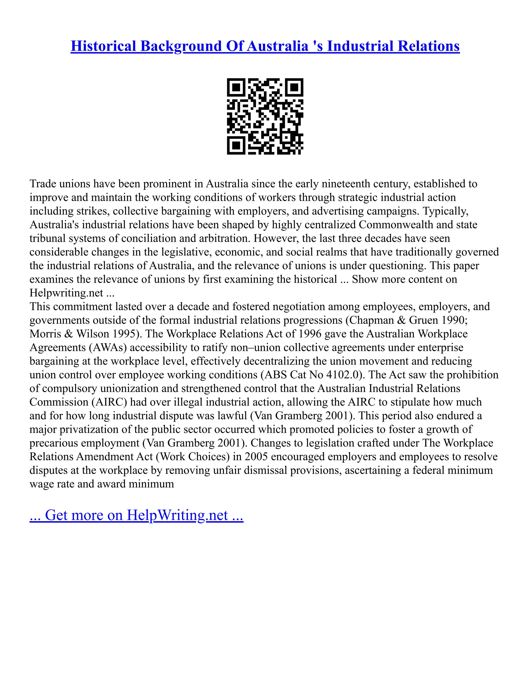 Historical Background Of Australia 's Industrial Relations
Trade unions have been prominent in Australia since the early nineteenth century, established to
improve and maintain the working conditions of workers through strategic industrial action
including strikes, collective bargaining with employers, and advertising campaigns. Typically,
Australia's industrial relations have been shaped by highly centralized Commonwealth and state
tribunal systems of conciliation and arbitration. However, the last three decades have seen
considerable changes in the legislative, economic, and social realms that have traditionally governed
the industrial relations of Australia, and the relevance of unions is under questioning. This paper
examines the relevance of unions by first examining the historical ... Show more content on
Helpwriting.net ...
This commitment lasted over a decade and fostered negotiation among employees, employers, and
governments outside of the formal industrial relations progressions (Chapman & Gruen 1990;
Morris & Wilson 1995). The Workplace Relations Act of 1996 gave the Australian Workplace
Agreements (AWAs) accessibility to ratify non–union collective agreements under enterprise
bargaining at the workplace level, effectively decentralizing the union movement and reducing
union control over employee working conditions (ABS Cat No 4102.0). The Act saw the prohibition
of compulsory unionization and strengthened control that the Australian Industrial Relations
Commission (AIRC) had over illegal industrial action, allowing the AIRC to stipulate how much
and for how long industrial dispute was lawful (Van Gramberg 2001). This period also endured a
major privatization of the public sector occurred which promoted policies to foster a growth of
precarious employment (Van Gramberg 2001). Changes to legislation crafted under The Workplace
Relations Amendment Act (Work Choices) in 2005 encouraged employers and employees to resolve
disputes at the workplace by removing unfair dismissal provisions, ascertaining a federal minimum
wage rate and award minimum
... Get more on HelpWriting.net ...
 