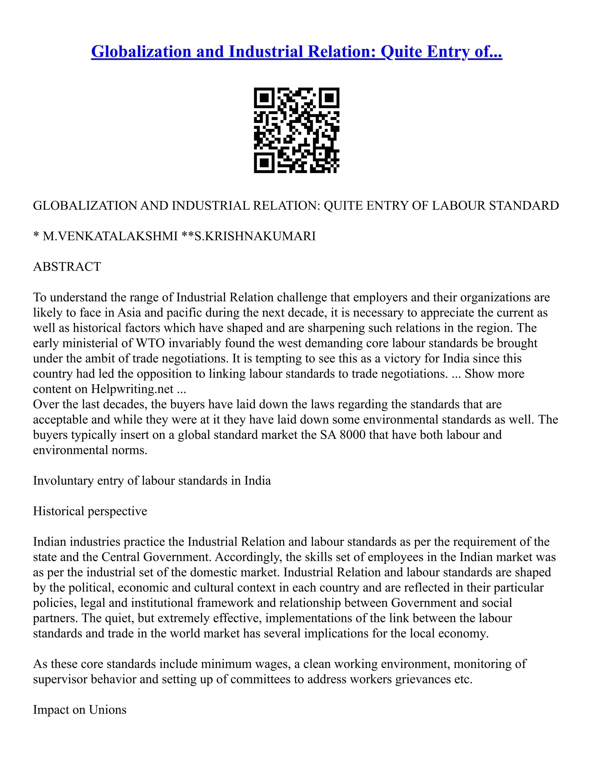 Globalization and Industrial Relation: Quite Entry of...
GLOBALIZATION AND INDUSTRIAL RELATION: QUITE ENTRY OF LABOUR STANDARD
* M.VENKATALAKSHMI **S.KRISHNAKUMARI
ABSTRACT
To understand the range of Industrial Relation challenge that employers and their organizations are
likely to face in Asia and pacific during the next decade, it is necessary to appreciate the current as
well as historical factors which have shaped and are sharpening such relations in the region. The
early ministerial of WTO invariably found the west demanding core labour standards be brought
under the ambit of trade negotiations. It is tempting to see this as a victory for India since this
country had led the opposition to linking labour standards to trade negotiations. ... Show more
content on Helpwriting.net ...
Over the last decades, the buyers have laid down the laws regarding the standards that are
acceptable and while they were at it they have laid down some environmental standards as well. The
buyers typically insert on a global standard market the SA 8000 that have both labour and
environmental norms.
Involuntary entry of labour standards in India
Historical perspective
Indian industries practice the Industrial Relation and labour standards as per the requirement of the
state and the Central Government. Accordingly, the skills set of employees in the Indian market was
as per the industrial set of the domestic market. Industrial Relation and labour standards are shaped
by the political, economic and cultural context in each country and are reflected in their particular
policies, legal and institutional framework and relationship between Government and social
partners. The quiet, but extremely effective, implementations of the link between the labour
standards and trade in the world market has several implications for the local economy.
As these core standards include minimum wages, a clean working environment, monitoring of
supervisor behavior and setting up of committees to address workers grievances etc.
Impact on Unions
 