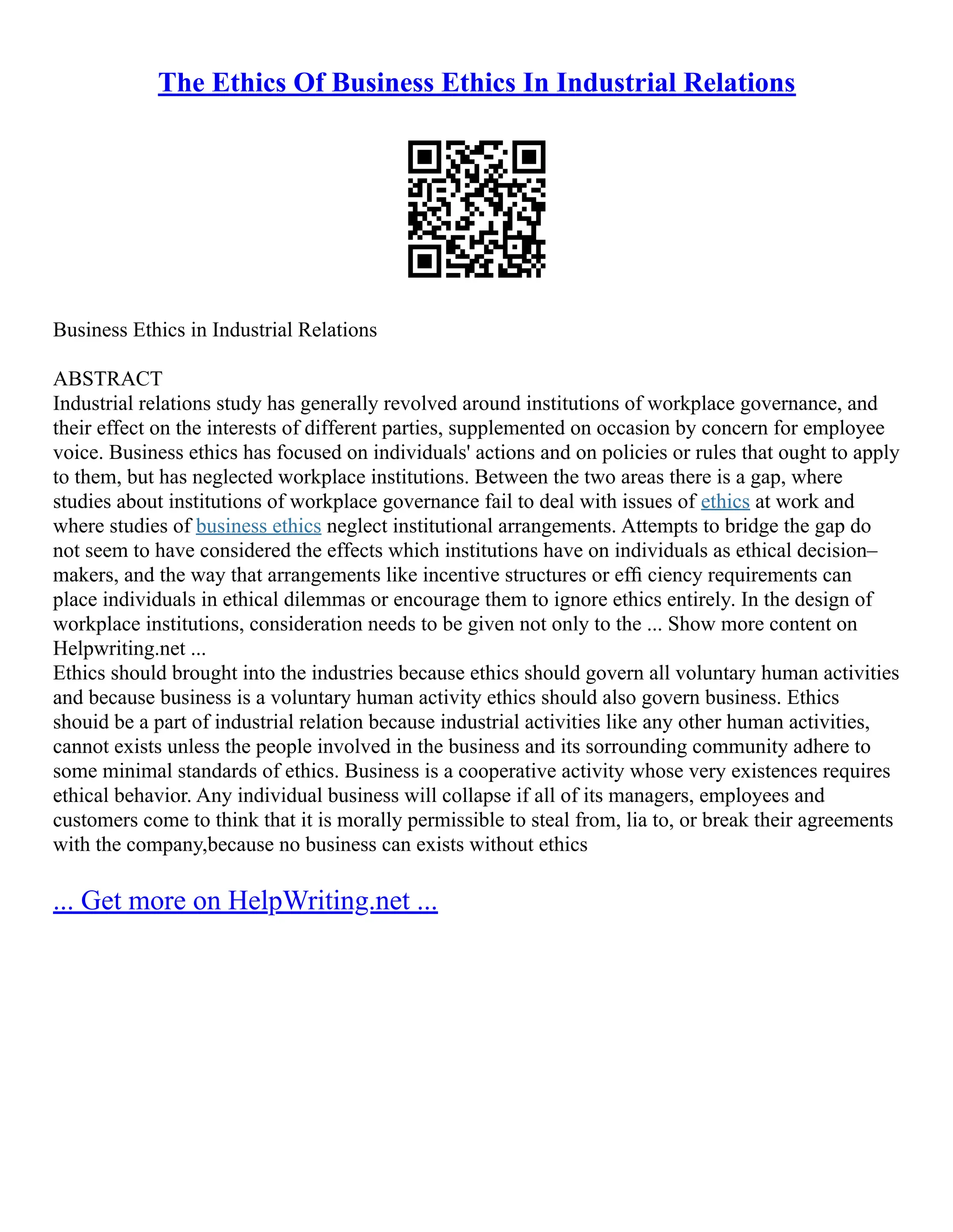 The Ethics Of Business Ethics In Industrial Relations
Business Ethics in Industrial Relations
ABSTRACT
Industrial relations study has generally revolved around institutions of workplace governance, and
their effect on the interests of different parties, supplemented on occasion by concern for employee
voice. Business ethics has focused on individuals' actions and on policies or rules that ought to apply
to them, but has neglected workplace institutions. Between the two areas there is a gap, where
studies about institutions of workplace governance fail to deal with issues of ethics at work and
where studies of business ethics neglect institutional arrangements. Attempts to bridge the gap do
not seem to have considered the effects which institutions have on individuals as ethical decision–
makers, and the way that arrangements like incentive structures or efﬁ ciency requirements can
place individuals in ethical dilemmas or encourage them to ignore ethics entirely. In the design of
workplace institutions, consideration needs to be given not only to the ... Show more content on
Helpwriting.net ...
Ethics should brought into the industries because ethics should govern all voluntary human activities
and because business is a voluntary human activity ethics should also govern business. Ethics
shouid be a part of industrial relation because industrial activities like any other human activities,
cannot exists unless the people involved in the business and its sorrounding community adhere to
some minimal standards of ethics. Business is a cooperative activity whose very existences requires
ethical behavior. Any individual business will collapse if all of its managers, employees and
customers come to think that it is morally permissible to steal from, lia to, or break their agreements
with the company,because no business can exists without ethics
... Get more on HelpWriting.net ...
 