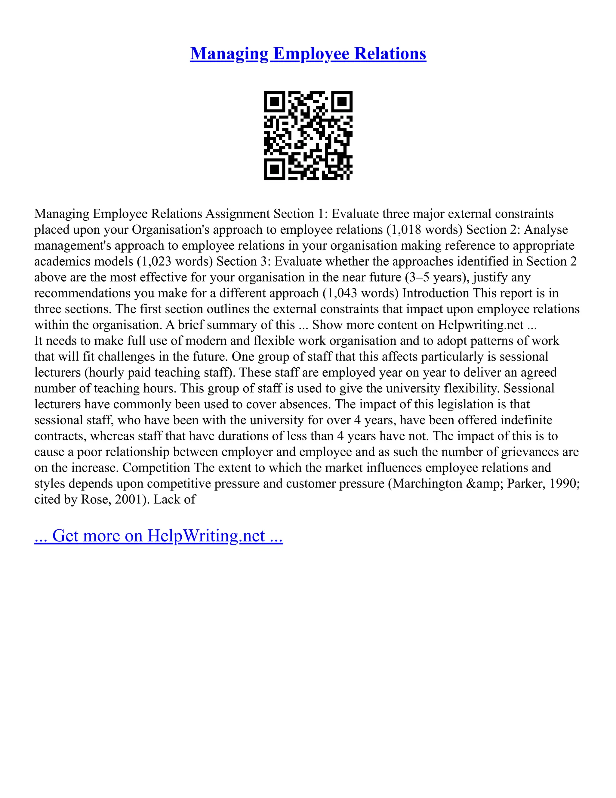 Managing Employee Relations
Managing Employee Relations Assignment Section 1: Evaluate three major external constraints
placed upon your Organisation's approach to employee relations (1,018 words) Section 2: Analyse
management's approach to employee relations in your organisation making reference to appropriate
academics models (1,023 words) Section 3: Evaluate whether the approaches identified in Section 2
above are the most effective for your organisation in the near future (3–5 years), justify any
recommendations you make for a different approach (1,043 words) Introduction This report is in
three sections. The first section outlines the external constraints that impact upon employee relations
within the organisation. A brief summary of this ... Show more content on Helpwriting.net ...
It needs to make full use of modern and flexible work organisation and to adopt patterns of work
that will fit challenges in the future. One group of staff that this affects particularly is sessional
lecturers (hourly paid teaching staff). These staff are employed year on year to deliver an agreed
number of teaching hours. This group of staff is used to give the university flexibility. Sessional
lecturers have commonly been used to cover absences. The impact of this legislation is that
sessional staff, who have been with the university for over 4 years, have been offered indefinite
contracts, whereas staff that have durations of less than 4 years have not. The impact of this is to
cause a poor relationship between employer and employee and as such the number of grievances are
on the increase. Competition The extent to which the market influences employee relations and
styles depends upon competitive pressure and customer pressure (Marchington &amp; Parker, 1990;
cited by Rose, 2001). Lack of
... Get more on HelpWriting.net ...
 