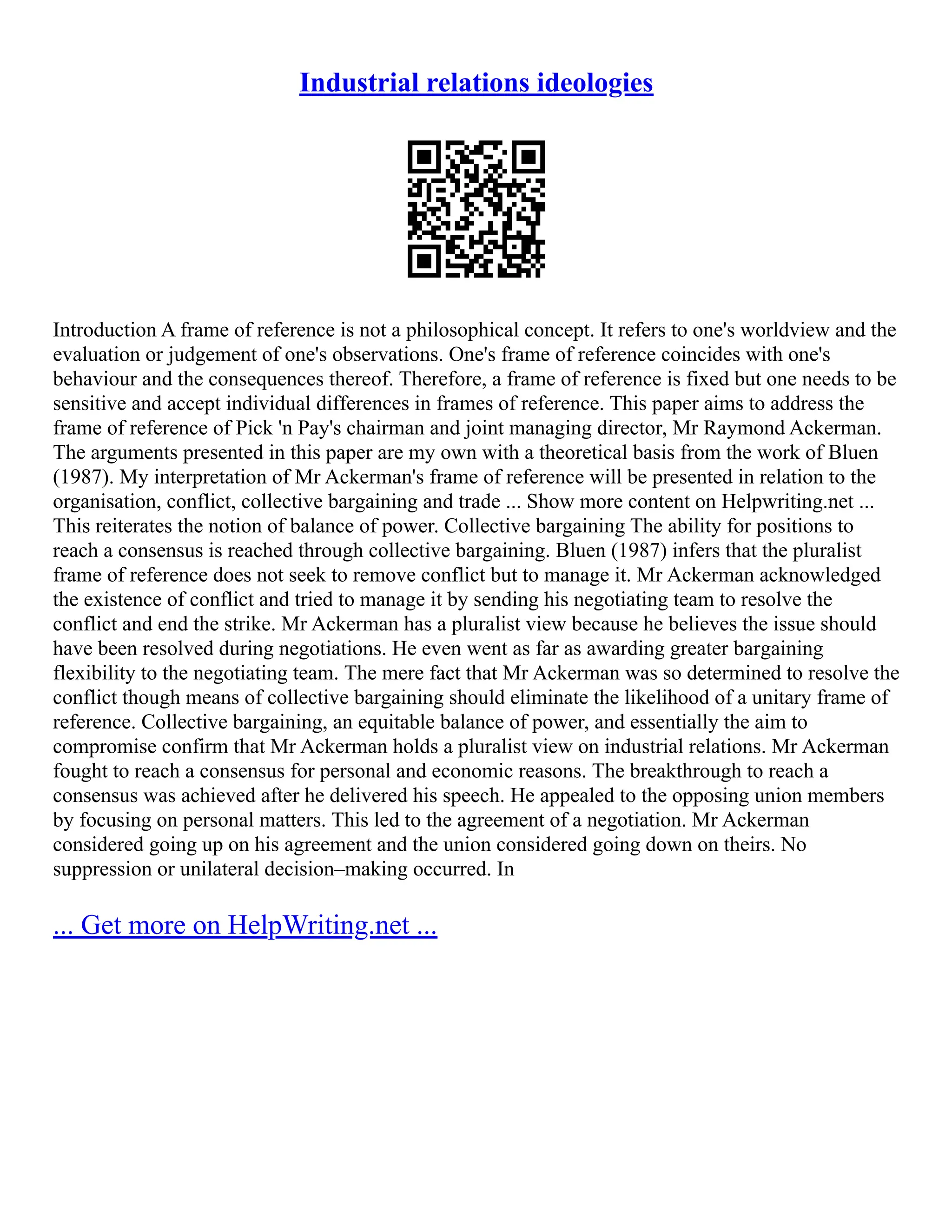 Industrial relations ideologies
Introduction A frame of reference is not a philosophical concept. It refers to one's worldview and the
evaluation or judgement of one's observations. One's frame of reference coincides with one's
behaviour and the consequences thereof. Therefore, a frame of reference is fixed but one needs to be
sensitive and accept individual differences in frames of reference. This paper aims to address the
frame of reference of Pick 'n Pay's chairman and joint managing director, Mr Raymond Ackerman.
The arguments presented in this paper are my own with a theoretical basis from the work of Bluen
(1987). My interpretation of Mr Ackerman's frame of reference will be presented in relation to the
organisation, conflict, collective bargaining and trade ... Show more content on Helpwriting.net ...
This reiterates the notion of balance of power. Collective bargaining The ability for positions to
reach a consensus is reached through collective bargaining. Bluen (1987) infers that the pluralist
frame of reference does not seek to remove conflict but to manage it. Mr Ackerman acknowledged
the existence of conflict and tried to manage it by sending his negotiating team to resolve the
conflict and end the strike. Mr Ackerman has a pluralist view because he believes the issue should
have been resolved during negotiations. He even went as far as awarding greater bargaining
flexibility to the negotiating team. The mere fact that Mr Ackerman was so determined to resolve the
conflict though means of collective bargaining should eliminate the likelihood of a unitary frame of
reference. Collective bargaining, an equitable balance of power, and essentially the aim to
compromise confirm that Mr Ackerman holds a pluralist view on industrial relations. Mr Ackerman
fought to reach a consensus for personal and economic reasons. The breakthrough to reach a
consensus was achieved after he delivered his speech. He appealed to the opposing union members
by focusing on personal matters. This led to the agreement of a negotiation. Mr Ackerman
considered going up on his agreement and the union considered going down on theirs. No
suppression or unilateral decision–making occurred. In
... Get more on HelpWriting.net ...
 