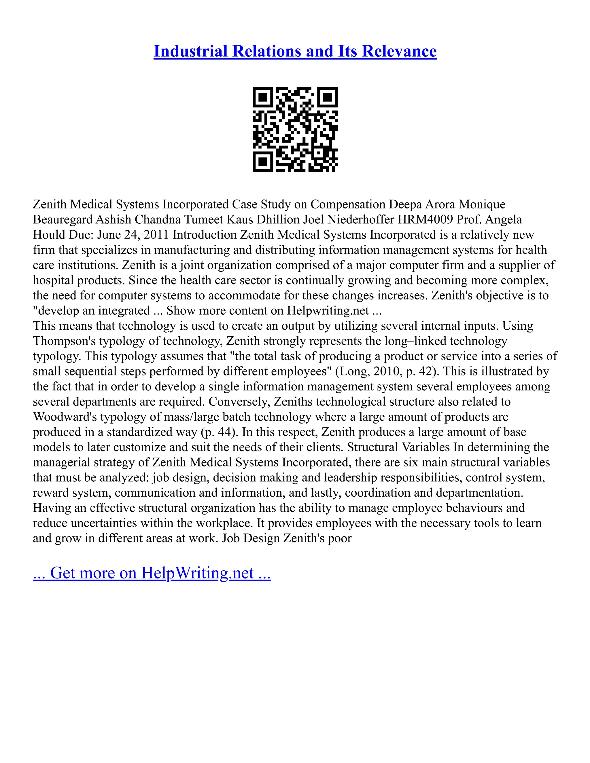 Industrial Relations and Its Relevance
Zenith Medical Systems Incorporated Case Study on Compensation Deepa Arora Monique
Beauregard Ashish Chandna Tumeet Kaus Dhillion Joel Niederhoffer HRM4009 Prof. Angela
Hould Due: June 24, 2011 Introduction Zenith Medical Systems Incorporated is a relatively new
firm that specializes in manufacturing and distributing information management systems for health
care institutions. Zenith is a joint organization comprised of a major computer firm and a supplier of
hospital products. Since the health care sector is continually growing and becoming more complex,
the need for computer systems to accommodate for these changes increases. Zenith's objective is to
"develop an integrated ... Show more content on Helpwriting.net ...
This means that technology is used to create an output by utilizing several internal inputs. Using
Thompson's typology of technology, Zenith strongly represents the long–linked technology
typology. This typology assumes that "the total task of producing a product or service into a series of
small sequential steps performed by different employees" (Long, 2010, p. 42). This is illustrated by
the fact that in order to develop a single information management system several employees among
several departments are required. Conversely, Zeniths technological structure also related to
Woodward's typology of mass/large batch technology where a large amount of products are
produced in a standardized way (p. 44). In this respect, Zenith produces a large amount of base
models to later customize and suit the needs of their clients. Structural Variables In determining the
managerial strategy of Zenith Medical Systems Incorporated, there are six main structural variables
that must be analyzed: job design, decision making and leadership responsibilities, control system,
reward system, communication and information, and lastly, coordination and departmentation.
Having an effective structural organization has the ability to manage employee behaviours and
reduce uncertainties within the workplace. It provides employees with the necessary tools to learn
and grow in different areas at work. Job Design Zenith's poor
... Get more on HelpWriting.net ...
 
