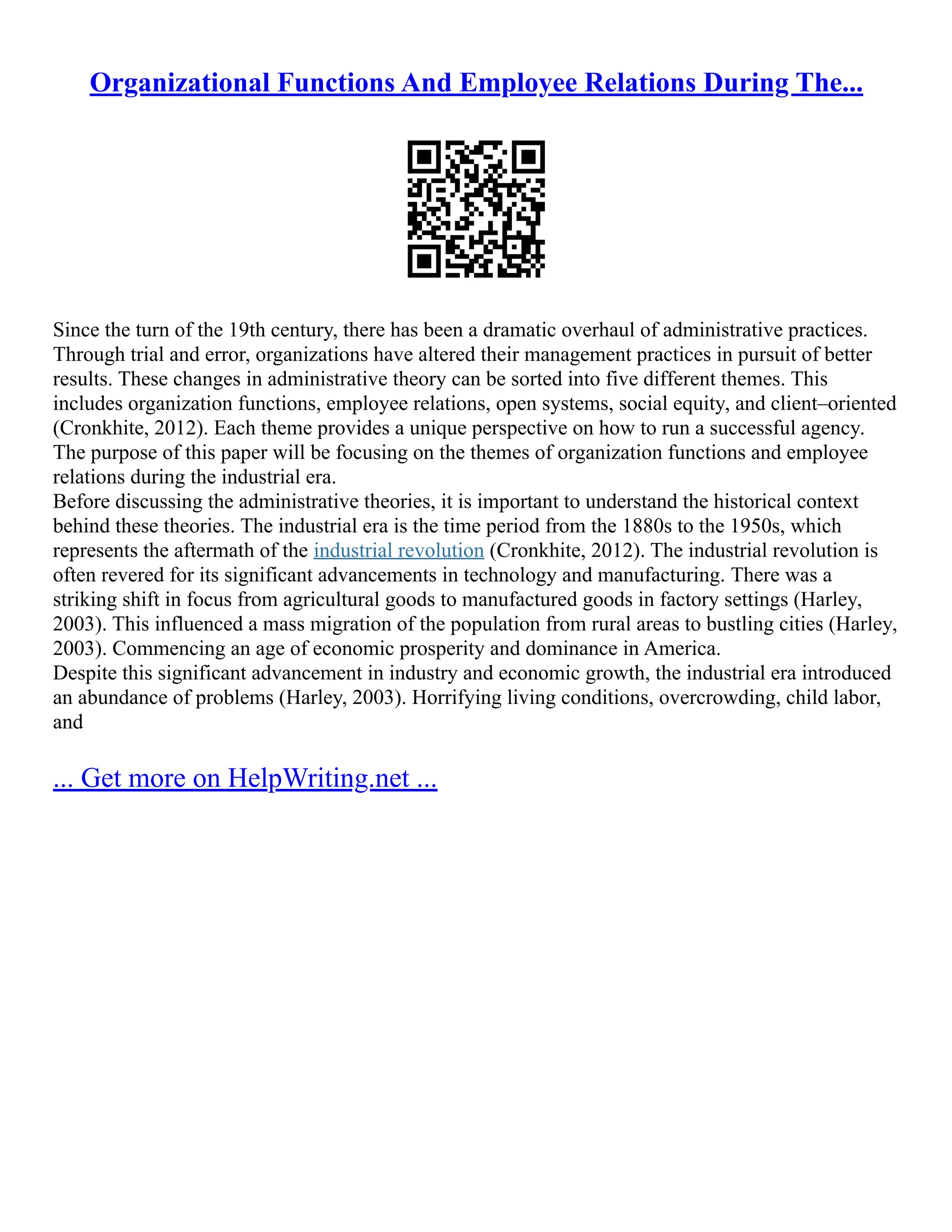 Organizational Functions And Employee Relations During The...
Since the turn of the 19th century, there has been a dramatic overhaul of administrative practices.
Through trial and error, organizations have altered their management practices in pursuit of better
results. These changes in administrative theory can be sorted into five different themes. This
includes organization functions, employee relations, open systems, social equity, and client–oriented
(Cronkhite, 2012). Each theme provides a unique perspective on how to run a successful agency.
The purpose of this paper will be focusing on the themes of organization functions and employee
relations during the industrial era.
Before discussing the administrative theories, it is important to understand the historical context
behind these theories. The industrial era is the time period from the 1880s to the 1950s, which
represents the aftermath of the industrial revolution (Cronkhite, 2012). The industrial revolution is
often revered for its significant advancements in technology and manufacturing. There was a
striking shift in focus from agricultural goods to manufactured goods in factory settings (Harley,
2003). This influenced a mass migration of the population from rural areas to bustling cities (Harley,
2003). Commencing an age of economic prosperity and dominance in America.
Despite this significant advancement in industry and economic growth, the industrial era introduced
an abundance of problems (Harley, 2003). Horrifying living conditions, overcrowding, child labor,
and
... Get more on HelpWriting.net ...
 
