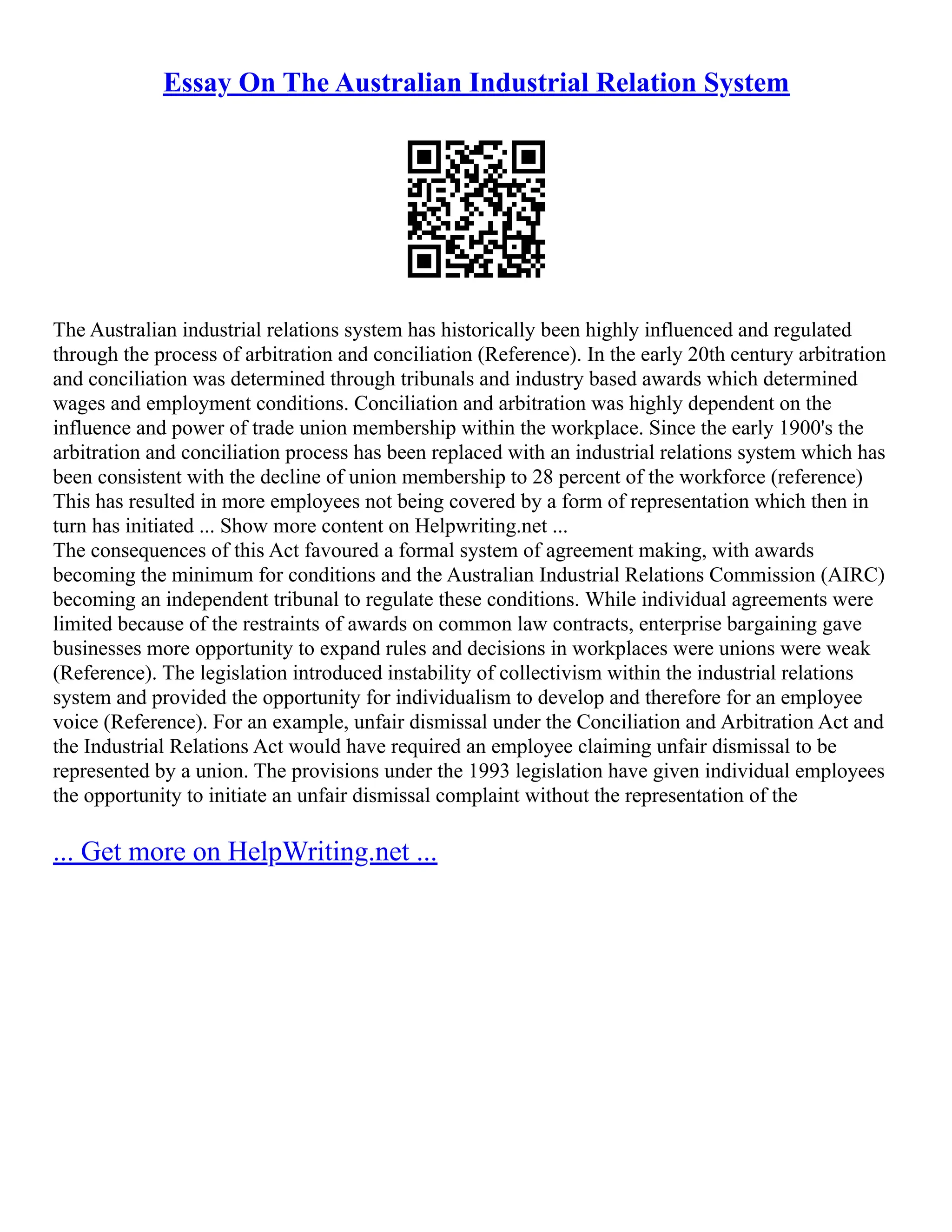 Essay On The Australian Industrial Relation System
The Australian industrial relations system has historically been highly influenced and regulated
through the process of arbitration and conciliation (Reference). In the early 20th century arbitration
and conciliation was determined through tribunals and industry based awards which determined
wages and employment conditions. Conciliation and arbitration was highly dependent on the
influence and power of trade union membership within the workplace. Since the early 1900's the
arbitration and conciliation process has been replaced with an industrial relations system which has
been consistent with the decline of union membership to 28 percent of the workforce (reference)
This has resulted in more employees not being covered by a form of representation which then in
turn has initiated ... Show more content on Helpwriting.net ...
The consequences of this Act favoured a formal system of agreement making, with awards
becoming the minimum for conditions and the Australian Industrial Relations Commission (AIRC)
becoming an independent tribunal to regulate these conditions. While individual agreements were
limited because of the restraints of awards on common law contracts, enterprise bargaining gave
businesses more opportunity to expand rules and decisions in workplaces were unions were weak
(Reference). The legislation introduced instability of collectivism within the industrial relations
system and provided the opportunity for individualism to develop and therefore for an employee
voice (Reference). For an example, unfair dismissal under the Conciliation and Arbitration Act and
the Industrial Relations Act would have required an employee claiming unfair dismissal to be
represented by a union. The provisions under the 1993 legislation have given individual employees
the opportunity to initiate an unfair dismissal complaint without the representation of the
... Get more on HelpWriting.net ...
 