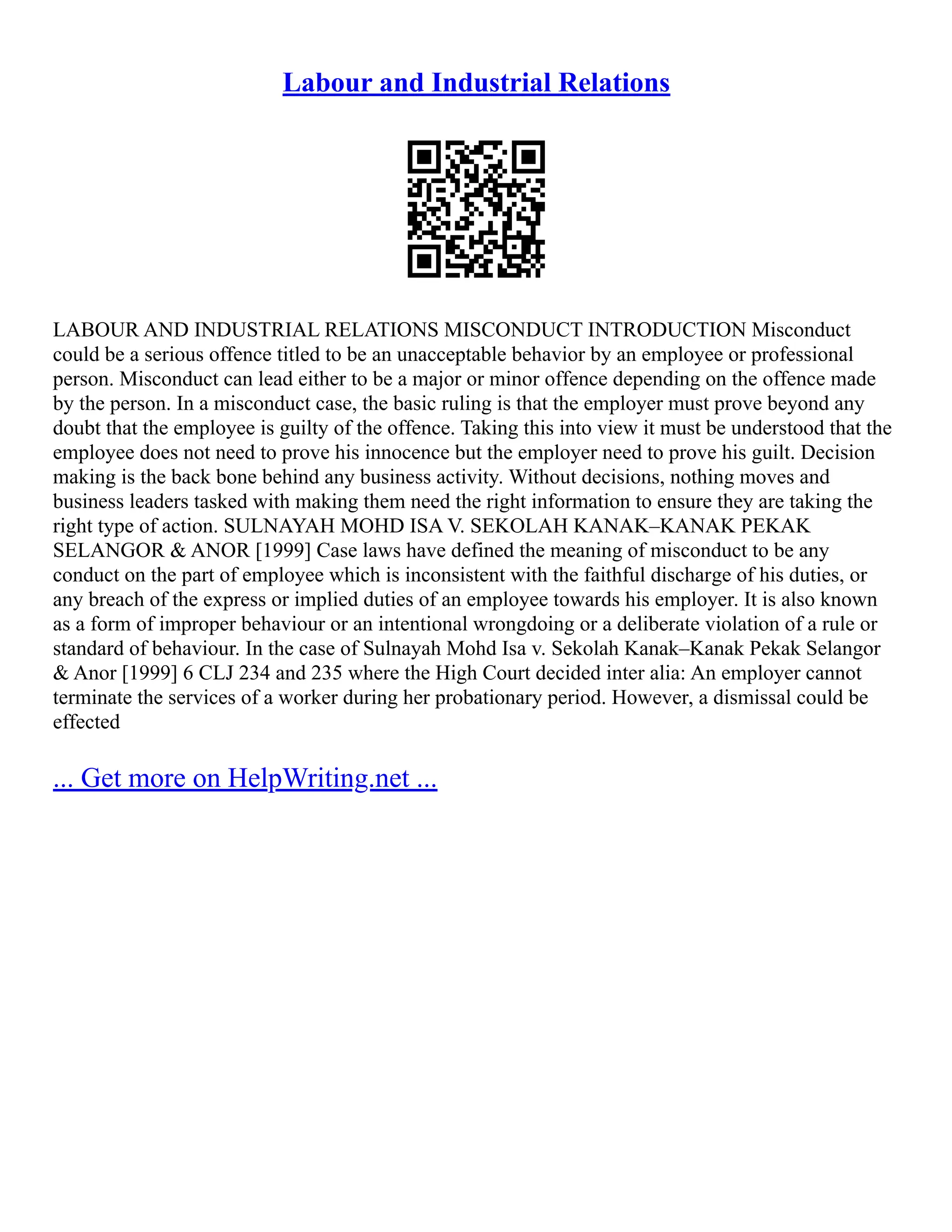 Labour and Industrial Relations
LABOUR AND INDUSTRIAL RELATIONS MISCONDUCT INTRODUCTION Misconduct
could be a serious offence titled to be an unacceptable behavior by an employee or professional
person. Misconduct can lead either to be a major or minor offence depending on the offence made
by the person. In a misconduct case, the basic ruling is that the employer must prove beyond any
doubt that the employee is guilty of the offence. Taking this into view it must be understood that the
employee does not need to prove his innocence but the employer need to prove his guilt. Decision
making is the back bone behind any business activity. Without decisions, nothing moves and
business leaders tasked with making them need the right information to ensure they are taking the
right type of action. SULNAYAH MOHD ISA V. SEKOLAH KANAK–KANAK PEKAK
SELANGOR & ANOR [1999] Case laws have defined the meaning of misconduct to be any
conduct on the part of employee which is inconsistent with the faithful discharge of his duties, or
any breach of the express or implied duties of an employee towards his employer. It is also known
as a form of improper behaviour or an intentional wrongdoing or a deliberate violation of a rule or
standard of behaviour. In the case of Sulnayah Mohd Isa v. Sekolah Kanak–Kanak Pekak Selangor
& Anor [1999] 6 CLJ 234 and 235 where the High Court decided inter alia: An employer cannot
terminate the services of a worker during her probationary period. However, a dismissal could be
effected
... Get more on HelpWriting.net ...
 