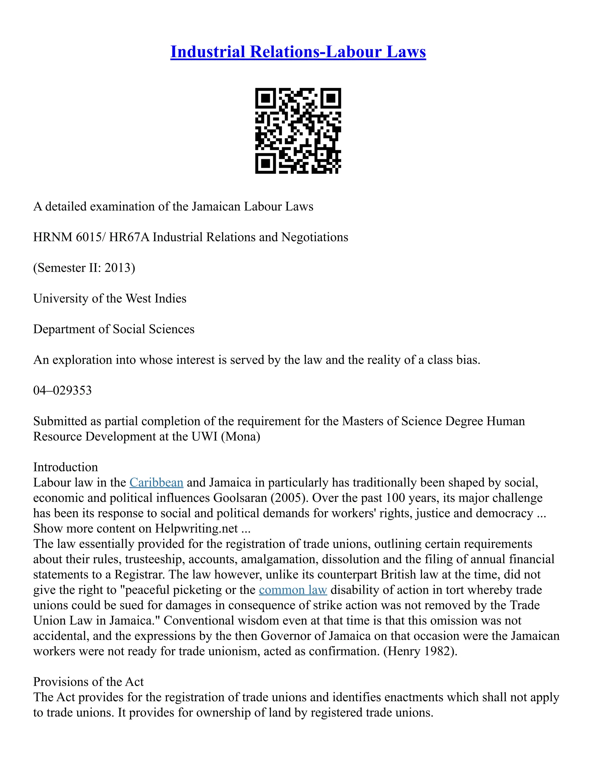 Industrial Relations-Labour Laws
A detailed examination of the Jamaican Labour Laws
HRNM 6015/ HR67A Industrial Relations and Negotiations
(Semester II: 2013)
University of the West Indies
Department of Social Sciences
An exploration into whose interest is served by the law and the reality of a class bias.
04–029353
Submitted as partial completion of the requirement for the Masters of Science Degree Human
Resource Development at the UWI (Mona)
Introduction
Labour law in the Caribbean and Jamaica in particularly has traditionally been shaped by social,
economic and political influences Goolsaran (2005). Over the past 100 years, its major challenge
has been its response to social and political demands for workers' rights, justice and democracy ...
Show more content on Helpwriting.net ...
The law essentially provided for the registration of trade unions, outlining certain requirements
about their rules, trusteeship, accounts, amalgamation, dissolution and the filing of annual financial
statements to a Registrar. The law however, unlike its counterpart British law at the time, did not
give the right to "peaceful picketing or the common law disability of action in tort whereby trade
unions could be sued for damages in consequence of strike action was not removed by the Trade
Union Law in Jamaica." Conventional wisdom even at that time is that this omission was not
accidental, and the expressions by the then Governor of Jamaica on that occasion were the Jamaican
workers were not ready for trade unionism, acted as confirmation. (Henry 1982).
Provisions of the Act
The Act provides for the registration of trade unions and identifies enactments which shall not apply
to trade unions. It provides for ownership of land by registered trade unions.
 