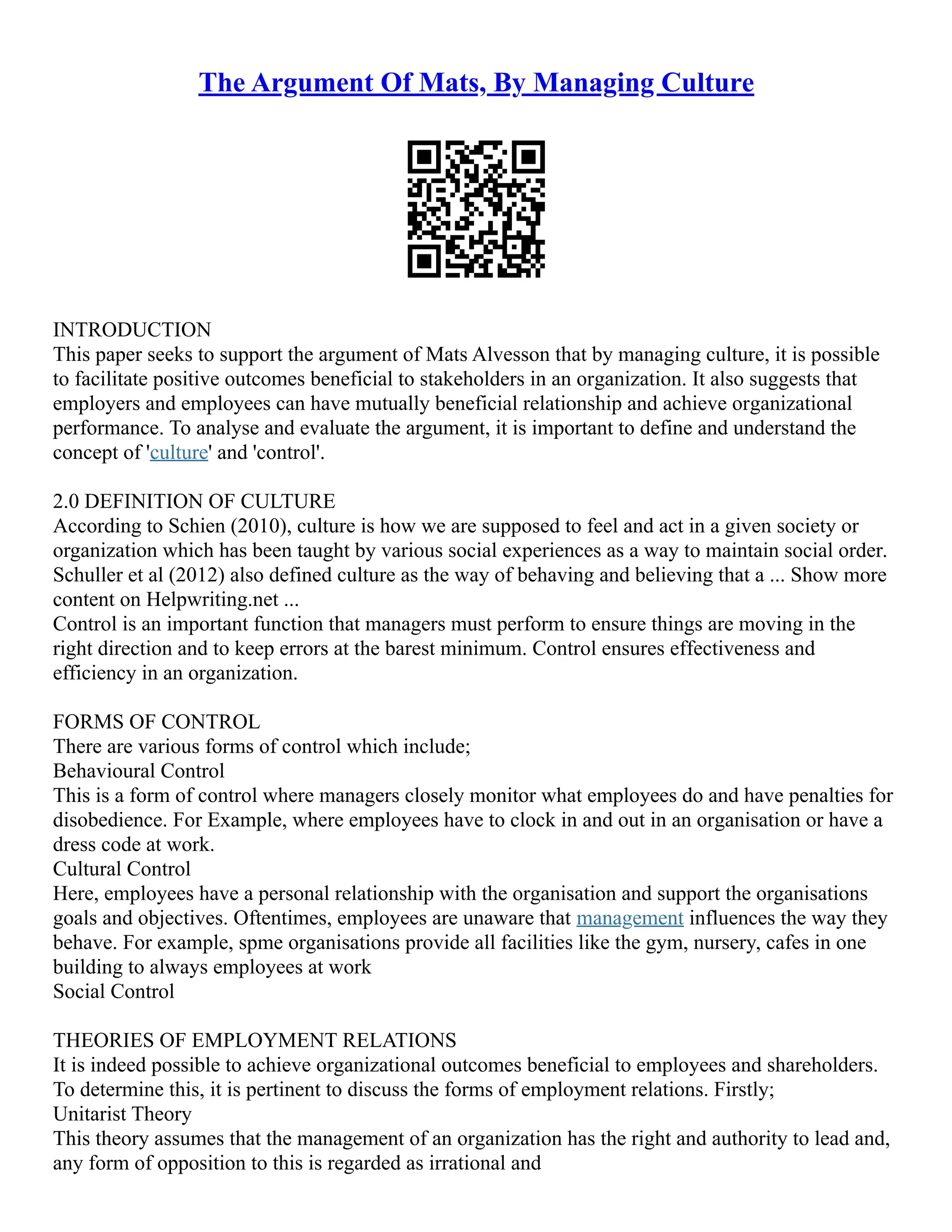 The Argument Of Mats, By Managing Culture
INTRODUCTION
This paper seeks to support the argument of Mats Alvesson that by managing culture, it is possible
to facilitate positive outcomes beneficial to stakeholders in an organization. It also suggests that
employers and employees can have mutually beneficial relationship and achieve organizational
performance. To analyse and evaluate the argument, it is important to define and understand the
concept of 'culture' and 'control'.
2.0 DEFINITION OF CULTURE
According to Schien (2010), culture is how we are supposed to feel and act in a given society or
organization which has been taught by various social experiences as a way to maintain social order.
Schuller et al (2012) also defined culture as the way of behaving and believing that a ... Show more
content on Helpwriting.net ...
Control is an important function that managers must perform to ensure things are moving in the
right direction and to keep errors at the barest minimum. Control ensures effectiveness and
efficiency in an organization.
FORMS OF CONTROL
There are various forms of control which include;
Behavioural Control
This is a form of control where managers closely monitor what employees do and have penalties for
disobedience. For Example, where employees have to clock in and out in an organisation or have a
dress code at work.
Cultural Control
Here, employees have a personal relationship with the organisation and support the organisations
goals and objectives. Oftentimes, employees are unaware that management influences the way they
behave. For example, spme organisations provide all facilities like the gym, nursery, cafes in one
building to always employees at work
Social Control
THEORIES OF EMPLOYMENT RELATIONS
It is indeed possible to achieve organizational outcomes beneficial to employees and shareholders.
To determine this, it is pertinent to discuss the forms of employment relations. Firstly;
Unitarist Theory
This theory assumes that the management of an organization has the right and authority to lead and,
any form of opposition to this is regarded as irrational and
 