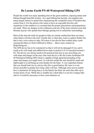 De Lorme Earth PN-40 Waterproof Hiking GPS
People the world over enjoy spending time in the great outdoors, enjoying nature and
hiking through beautiful scenery. As a sport hiking has become very popular and
many people choose to spend time experiencing the wonderful sense of freedom that
comes from it. For the person who wants to have an enjoyable but also safe
experience in the outdoors it is essential that the proper precautions and preparations
are made. There are dangers in the wilderness and one of the most common ones that
threaten anyone who spends time hikingis getting lost in unfamiliar surroundings.
Most of the time the trails for people to hike are clearly marked but there are times
when hikers will leave the trail. Usually this is when they want to explore further but
that is not a wise course to take. Of course it can also be that weather plays a part
causing the hikers to find it difficult to follow ... Show more content on
Helpwriting.net ...
The GPS device has to be waterproof so that it will not be damaged if wet, and it
needs to be well made and rubberized in order to protect it if it is knocked around a
bit. The device you choose needs to be practical and easy to use, providing you
with maps and images of the area. One such device is the De Lorme Earthmate PN
40 Waterproof Hiking GPS which is capable of high speed downloading of the
maps and images you might need. As with this model the unit should be small and
lightweight to avoid being an extra burden for the hiker. A very important feature
that you should look for in a device like this is good battery life since it is not
always possible to predict how long a hike will last. Although some newer models
have a reputation for being heavy on the battery but there are units that offer up to
twenty hours of use. While this is suitable for a short hike it is not for a longer hike
and so it would be necessary to have extra batteries on
 