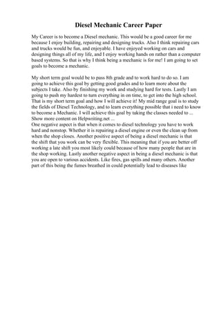 Diesel Mechanic Career Paper
My Career is to become a Diesel mechanic. This would be a good career for me
because I enjoy building, repairing and designing trucks. Also I think repairing cars
and trucks would be fun, and enjoyable. I have enjoyed working on cars and
designing things all of my life, and I enjoy working hands on rather than a computer
based systems. So that is why I think being a mechanic is for me! I am going to set
goals to become a mechanic.
My short term goal would be to pass 8th grade and to work hard to do so. I am
going to achieve this goal by getting good grades and to learn more about the
subjects I take. Also by finishing my work and studying hard for tests. Lastly I am
going to push my hardest to turn everything in on time, to get into the high school.
That is my short term goal and how I will achieve it! My mid range goal is to study
the fields of Diesel Technology, and to learn everything possible that i need to know
to become a Mechanic. I will achieve this goal by taking the classes needed to ...
Show more content on Helpwriting.net ...
One negative aspect is that when it comes to diesel technology you have to work
hard and nonstop. Whether it is repairing a diesel engine or even the clean up from
when the shop closes. Another positive aspect of being a diesel mechanic is that
the shift that you work can be very flexible. This meaning that if you are better off
working a late shift you most likely could because of how many people that are in
the shop working. Lastly another negative aspect in being a diesel mechanic is that
you are open to various accidents. Like fires, gas spills and many others. Another
part of this being the fumes breathed in could potentially lead to diseases like
 