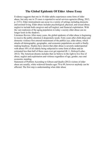 The Global Epidemic Of Elder Abuse Essay
Evidence suggests that one in 10 older adults experiences some form of elder
abuse, but only one in 25 cases is reported to social services agencies (Dong, 2012,
p. 2151). Elder mistreatment can occur in a variety of settings including domestic
and assisted living. Elder abuse includes psychological, physical, and sexual abuse;
neglect to include both caregiver and self neglect; and financial exploitation. With
the vast explosion of the aging population in today s society elder abuse can no
longer loom in the shadows.
Literature Review After many years, the global epidemic of elder abuse is beginning
to receive the public attention it desperately needs. Forty years after child abuse and
domestic violence first entered mainstream of the publics eye, elder abuse, which
attacks all demographic, geographic, and economic populations on earth is finally
making headway. Studies have shown that elder abuse is severely underreported
with about 10% of all elderly being subjected to some form of abuse and an
estimated less than half of these cases ever get reported (B. J., Holroyd Leduc,
2012). The American dreams includes that we believe in the right to live free of
abuse, neglect and exploitation and violence regardless of age, gender, race and
economic standing.
Statement of Problem According to Gibson and Qualls (2012) victims of elder
abuse are usually, white widowed females ages 70 to 89, however anybody can be
affected. The first step is understanding what elder abuse
 