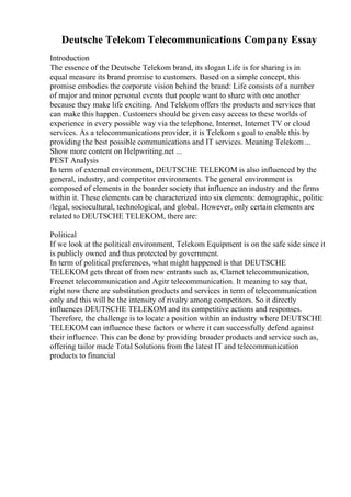 Deutsche Telekom Telecommunications Company Essay
Introduction
The essence of the Deutsche Telekom brand, its slogan Life is for sharing is in
equal measure its brand promise to customers. Based on a simple concept, this
promise embodies the corporate vision behind the brand: Life consists of a number
of major and minor personal events that people want to share with one another
because they make life exciting. And Telekom offers the products and services that
can make this happen. Customers should be given easy access to these worlds of
experience in every possible way via the telephone, Internet, Internet TV or cloud
services. As a telecommunications provider, it is Telekom s goal to enable this by
providing the best possible communications and IT services. Meaning Telekom...
Show more content on Helpwriting.net ...
PEST Analysis
In term of external environment, DEUTSCHE TELEKOM is also influenced by the
general, industry, and competitor environments. The general environment is
composed of elements in the boarder society that influence an industry and the firms
within it. These elements can be characterized into six elements: demographic, politic
/legal, sociocultural, technological, and global. However, only certain elements are
related to DEUTSCHE TELEKOM, there are:
Political
If we look at the political environment, Telekom Equipment is on the safe side since it
is publicly owned and thus protected by government.
In term of political preferences, what might happened is that DEUTSCHE
TELEKOM gets threat of from new entrants such as, Clarnet telecommunication,
Freenet telecommunication and Agitr telecommunication. It meaning to say that,
right now there are substitution products and services in term of telecommunication
only and this will be the intensity of rivalry among competitors. So it directly
influences DEUTSCHE TELEKOM and its competitive actions and responses.
Therefore, the challenge is to locate a position within an industry where DEUTSCHE
TELEKOM can influence these factors or where it can successfully defend against
their influence. This can be done by providing broader products and service such as,
offering tailor made Total Solutions from the latest IT and telecommunication
products to financial
 