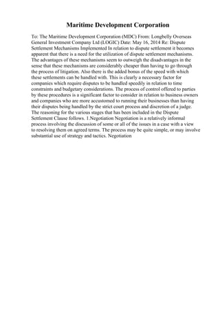 Maritime Development Corporation
To: The Maritime Development Corporation (MDC) From: Longbelly Overseas
General Investment Company Ltd (LOGIC) Date: May 16, 2014 Re: Dispute
Settlement Mechanisms Implemented In relation to dispute settlement it becomes
apparent that there is a need for the utilization of dispute settlement mechanisms.
The advantages of these mechanisms seem to outweigh the disadvantages in the
sense that these mechanisms are considerably cheaper than having to go through
the process of litigation. Also there is the added bonus of the speed with which
these settlements can be handled with. This is clearly a necessary factor for
companies which require disputes to be handled speedily in relation to time
constraints and budgetary considerations. The process of control offered to parties
by these procedures is a significant factor to consider in relation to business owners
and companies who are more accustomed to running their businesses than having
their disputes being handled by the strict court process and discretion of a judge.
The reasoning for the various stages that has been included in the Dispute
Settlement Clause follows. 1.Negotiation Negotiation is a relatively informal
process involving the discussion of some or all of the issues in a case with a view
to resolving them on agreed terms. The process may be quite simple, or may involve
substantial use of strategy and tactics. Negotiation
 