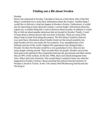 Finding out a Bit about Sweden
Sweden
Since I am interested in Sweden, I decided to find out a little about. One of the first
thing I would find out is some basic information about the country. Another thing I
would like to find out is what has happen in Sweden s history. Furthermore, it would
also be interesting to learn about the country s current leader. Information about the
capital city is another thing that I want to discover about Sweden. In addition, I would
like to find out about popular attractions that are located in Sweden. Finally, I want
to learn about a famous person who was born in Sweden. Those are some of the
thing I hope to learn from doing this project. The first thing I wanted to find out
was some basic information about Sweden found out that armed neutrality has
kept Sweden out of a war nearly for two centuries. Low unemployment a low
birthrate and one of the world s highest life expectancies has changed today s
Sweden. So there for Sweden would be a very good place to live, there are not
many people running around. There are jobs there for people. Sweden success has
been good with capitalism like cooperation between the government and labor unions
that are 90% of the workers. In the late 1980s, there were flood immigrants from
Asia, Africa and Latin American. The second thing I wanted to learn was what has
happened in Sweden s history I discovered that the earliest historical mention of
Sweden is found in Tacitus. In the 11th century Olaf Skottkonung had became the
first king to
 
