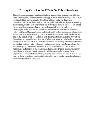 Driving Cars And Its Effects On Public Roadways
Throughout the past year, media outlets have reported that autonomous vehicles,
or self driving cars, will become increasingly used on public roadways. By 2020, it
is estimated that approximately 10 million vehicles featuring driverless
capabilities will be used on roads across the globe and vehicles that are completely
autonomous, with no user interaction, are expected as early as 2019. [1] By taking
the human element out of driving, researchers developing driverless car
technologies claim that the use of cars with autonomous capabilities can help
reduce traffic problems, pollution, and significantly reduce the number of accidents
and fatalities on public roadways, as more than 90 percent of traffic accidents are
caused by human error. [2] Vehicles with driverless technologies that prevent the
driver from accidentally swerving out of a lane and automatically brake in response
to objects in the road when the driver is distracted can already be currently found on
the market. Using a variety of sensors and cameras, these vehicles can detect the
surrounding road conditions and steer or brake in response to other drivers,
pedestrians and objects in the road to avoid collisions. During testing, researchers
have also encountered situations where collisions cannot be avoided due to
unpredictable events that occur too quickly for autonomous vehicles to respond in
time. In these situations, crash optimization algorithms can be created to allow the
vehicles to respond in a way that
 