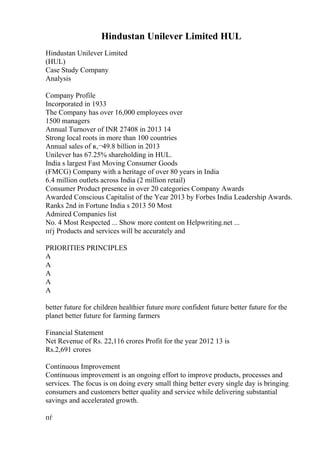 Hindustan Unilever Limited HUL
Hindustan Unilever Limited
(HUL)
Case Study Company
Analysis
Company Profile
Incorporated in 1933
The Company has over 16,000 employees over
1500 managers
Annual Turnover of INR 27408 in 2013 14
Strong local roots in more than 100 countries
Annual sales of в‚¬49.8 billion in 2013
Unilever has 67.25% shareholding in HUL.
India s largest Fast Moving Consumer Goods
(FMCG) Company with a heritage of over 80 years in India
6.4 million outlets across India (2 million retail)
Consumer Product presence in over 20 categories Company Awards
Awarded Conscious Capitalist of the Year 2013 by Forbes India Leadership Awards.
Ranks 2nd in Fortune India s 2013 50 Most
Admired Companies list
No. 4 Most Respected ... Show more content on Helpwriting.net ...
пѓј Products and services will be accurately and
PRIORITIES PRINCIPLES
A
A
A
A
A
better future for children healthier future more confident future better future for the
planet better future for farming farmers
Financial Statement
Net Revenue of Rs. 22,116 crores Profit for the year 2012 13 is
Rs.2,691 crores
Continuous Improvement
Continuous improvement is an ongoing effort to improve products, processes and
services. The focus is on doing every small thing better every single day is bringing
consumers and customers better quality and service while delivering substantial
savings and accelerated growth.
пѓ
 
