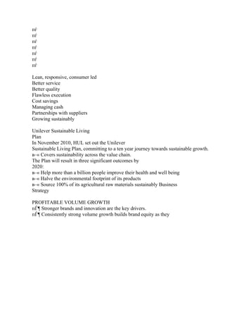 пѓ
пѓ
пѓ
пѓ
пѓ
пѓ
пѓ
Lean, responsive, consumer led
Better service
Better quality
Flawless execution
Cost savings
Managing cash
Partnerships with suppliers
Growing sustainably
Unilever Sustainable Living
Plan
In November 2010, HUL set out the Unilever
Sustainable Living Plan, committing to a ten year journey towards sustainable growth.
в–« Covers sustainability across the value chain.
The Plan will result in three significant outcomes by
2020:
в–« Help more than a billion people improve their health and well being
в–« Halve the environmental footprint of its products
в–« Source 100% of its agricultural raw materials sustainably Business
Strategy
PROFITABLE VOLUME GROWTH
пЃ¶ Stronger brands and innovation are the key drivers.
пЃ¶ Consistently strong volume growth builds brand equity as they
 