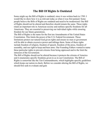 The Bill Of Rights Is Outdated
Some might say the Bill of Rights is outdated, since it was written back in 1789. I
would like to show how it is as relevant today as when it was first penned. Some
people believe the Bills of Rights are outdated and need to be modernized. Our Bill
of Rights should not be altered and therefore should remain the same. These rights
retain an important role in American society and outlines specific freedoms for all
Americans. They are essential to preserving our individual rights while ensuring
freedom for our future generations.
The Bill of Rights is the name for the first ten Amendments of the United States
Constitution. This limits the power of the U.S. Federal Government. Those
limitations protect our natural God given rights and ensure no man or government
will be able to obtain excessive power and infringe them. Some of these rights
include freedom of religion, freedom of speech, freedom of the press, freedom of
assembly, and our right to keep and bear arms. Our Founding Fathers wanted to name
these particular rights to prevent citizens from being oppressed and to the limit the
intrusion of the Government.
The Bill of Rights should not be altered because it protects the citizens of America
and it enumerates specific freedoms given to us in our Constitution. The Bill of
Rights is somewhat like the Ten Commandments, which highlights specific guidelines
which keeps our nation in check. Before we consider altering the Bill of Rights, we
should first seek to evaluate and gain
 