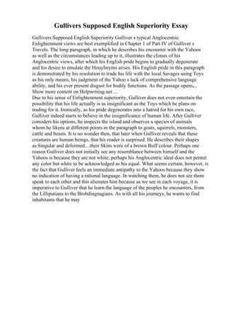 Gullivers Supposed English Superiority Essay
Gullivers Supposed English Superiority Gulliver s typical Anglocentric
Enlightenment views are best exemplified in Chapter 1 of Part IV of Gulliver s
Travels. The long paragraph, in which he describes his encounter with the Yahoos
as well as the circumstances leading up to it, illustrates the climax of his
Anglocentric views, after which his English pride begins to gradually degenerate
and his desire to emulate the Houyhnyms arises. His English pride in this paragraph
is demonstrated by his resolution to trade his life with the local Savages using Toys
as his only means, his judgment of the Yahoo s lack of comprehensive language
ability, and his ever present disgust for bodily functions. As the passage opens,...
Show more content on Helpwriting.net ...
Due to his sense of Enlightenment superiority, Gulliver does not even entertain the
possibility that his life actually is as insignificant as the Toys which he plans on
trading for it. Ironically, as his pride degenerates into a hatred for his own race,
Gulliver indeed starts to believe in the insignificance of human life. After Gulliver
considers his options, he inspects the island and observes a species of animals
whom he likens at different points in the paragraph to goats, squirrels, monsters,
cattle and beasts. It is no wonder then, that later when Gulliver reveals that these
creatures are human beings, that his reader is surprised. He describes their shapes
as Singular and deformed....their Skins were of a brown Buff colour. Perhaps one
reason Gulliver does not initially see any resemblance between himself and the
Yahoos is because they are not white; perhaps his Anglocentric ideal does not permit
any color but white to be acknowledged as his equal. What seems certain, however, is
the fact that Gulliver feels an immediate antipathy to the Yahoos because they show
no indication of having a rational language. In watching them, he does not see them
speak to each other and this alienates him because as we see in each voyage, it is
imperative to Gulliver that he learn the language of the peoples he encounters, from
the Lilliputians to the Brobdingnagians. As with all his journeys, he wants to find
inhabitants that he may
 
