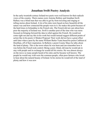 Jonathan Swift Poetry Analysis
In the early twentieth century Ireland two poets were well known for their radicals
views of the country. Theirs names were Antoine Raftery and Jonathan Swift.
Raftery was a blind man that was able to get by from traveling and singing or
telling stories about Ireland. A lot of his tales were based on how beautiful all the
nature was and how connected the people were to it. He makes this point because of
the hard times in Irelanddue to the French rule. The French did not care about how
poor the majority of Ireland was. Swift is another poet of the time who was more
focused on bringing forward the idea to rebel against the French. He would not
come right out and say this in his work but would instead suggest different points of
action like in his poem A Modest Proposal. Their work did not have a great effect
until later when a poet by the name William Butler Yeats
, based his poem Cathleen ni
Houlihan, off of their inspiration. In Rafterty s poem County Mayo he talks about
the land of plenty. This is the town where he was born and can remember how it
was before the French took control. Being a poor, blind, old man he would ask to
stay with people and in exchange he would tell his stories. He was almost always
on the move so many people heard of his tales and he became well known. The
people he would stay with were the common people, often poor farmers who loved
to hear about the natural beauty of Ireland. In his stories he would tell of the land of
plenty and how it was now
 