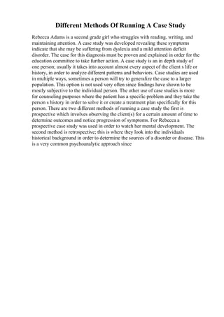 Different Methods Of Running A Case Study
Rebecca Adams is a second grade girl who struggles with reading, writing, and
maintaining attention. A case study was developed revealing these symptoms
indicate that she may be suffering from dyslexia and a mild attention deficit
disorder. The case for this diagnosis must be proven and explained in order for the
education committee to take further action. A case study is an in depth study of
one person; usually it takes into account almost every aspect of the client s life or
history, in order to analyze different patterns and behaviors. Case studies are used
in multiple ways, sometimes a person will try to generalize the case to a larger
population. This option is not used very often since findings have shown to be
mostly subjective to the individual person. The other use of case studies is more
for counseling purposes where the patient has a specific problem and they take the
person s history in order to solve it or create a treatment plan specifically for this
person. There are two different methods of running a case study the first is
prospective which involves observing the client(s) for a certain amount of time to
determine outcomes and notice progression of symptoms. For Rebecca a
prospective case study was used in order to watch her mental development. The
second method is retrospective; this is where they look into the individuals
historical background in order to determine the sources of a disorder or disease. This
is a very common psychoanalytic approach since
 