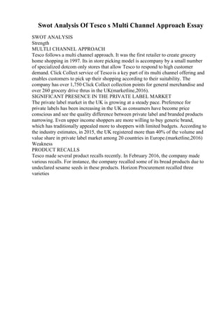 Swot Analysis Of Tesco s Multi Channel Approach Essay
SWOT ANALYSIS
Strength
MULTLI CHANNEL APPROACH
Tesco follows a multi channel approach. It was the first retailer to create grocery
home shopping in 1997. Its in store picking model is accompany by a small number
of specialized dotcom only stores that allow Tesco to respond to high customer
demand. Click Collect service of Tescois a key part of its multi channel offering and
enables customers to pick up their shopping according to their suitability. The
company has over 1,750 Click Collect collection points for general merchandise and
over 260 grocery drive thrus in the UK(marketline,2016).
SIGNIFICANT PRESENCE IN THE PRIVATE LABEL MARKET
The private label market in the UK is growing at a steady pace. Preference for
private labels has been increasing in the UK as consumers have become price
conscious and see the quality difference between private label and branded products
narrowing. Even upper income shoppers are more willing to buy generic brand,
which has traditionally appealed more to shoppers with limited budgets. According to
the industry estimates, in 2015, the UK registered more than 40% of the volume and
value share in private label market among 20 countries in Europe.(marketline,2016)
Weakness
PRODUCT RECALLS
Tesco made several product recalls recently. In February 2016, the company made
various recalls. For instance, the company recalled some of its bread products due to
undeclared sesame seeds in these products. Horizon Procurement recalled three
varieties
 