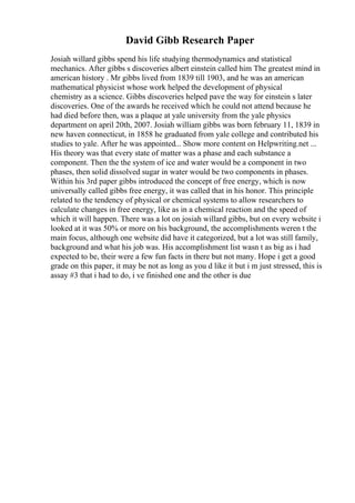 David Gibb Research Paper
Josiah willard gibbs spend his life studying thermodynamics and statistical
mechanics. After gibbs s discoveries albert einstein called him The greatest mind in
american history . Mr gibbs lived from 1839 till 1903, and he was an american
mathematical physicist whose work helped the development of physical
chemistry as a science. Gibbs discoveries helped pave the way for einstein s later
discoveries. One of the awards he received which he could not attend because he
had died before then, was a plaque at yale university from the yale physics
department on april 20th, 2007. Josiah william gibbs was born february 11, 1839 in
new haven connecticut, in 1858 he graduated from yale college and contributed his
studies to yale. After he was appointed... Show more content on Helpwriting.net ...
His theory was that every state of matter was a phase and each substance a
component. Then the the system of ice and water would be a component in two
phases, then solid dissolved sugar in water would be two components in phases.
Within his 3rd paper gibbs introduced the concept of free energy, which is now
universally called gibbs free energy, it was called that in his honor. This principle
related to the tendency of physical or chemical systems to allow researchers to
calculate changes in free energy, like as in a chemical reaction and the speed of
which it will happen. There was a lot on josiah willard gibbs, but on every website i
looked at it was 50% or more on his background, the accomplishments weren t the
main focus, although one website did have it categorized, but a lot was still family,
background and what his job was. His accomplishment list wasn t as big as i had
expected to be, their were a few fun facts in there but not many. Hope i get a good
grade on this paper, it may be not as long as you d like it but i m just stressed, this is
assay #3 that i had to do, i ve finished one and the other is due
 