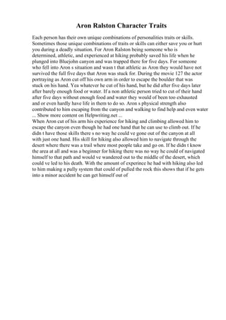 Aron Ralston Character Traits
Each person has their own unique combinations of personalities traits or skills.
Sometimes those unique combinations of traits or skills can either save you or hurt
you during a deadly situation. For Aron Ralston being someone who is
determined, athletic, and experienced at hiking probably saved his life when he
plunged into Bluejohn canyon and was trapped there for five days. For someone
who fell into Aron s situation and wasn t that athletic as Aron they would have not
survived the full five days that Aron was stuck for. During the movie 127 the actor
portraying as Aron cut off his own arm in order to escape the boulder that was
stuck on his hand. Yea whatever he cut of his hand, but he did after five days later
after barely enough food or water. If a non athletic person tried to cut of their hand
after five days without enough food and water they would of been too exhausted
and or even hardly have life in them to do so. Aron s physical strength also
contributed to him escaping from the canyon and walking to find help and even water
... Show more content on Helpwriting.net ...
When Aron cut of his arm his experience for hiking and climbing allowed him to
escape the canyon even though he had one hand that he can use to climb out. If he
didn t have those skills there s no way he could ve gone out of the canyon at all
with just one hand. His skill for hiking also allowed him to navigate through the
desert where there was a trail where most people take and go on. If he didn t know
the area at all and was a beginner for hiking there was no way he could of navigated
himself to that path and would ve wandered out to the middle of the desert, which
could ve led to his death. With the amount of experince he had with hiking also led
to him making a pully system that could of pulled the rock this shows that if he gets
into a minor accident he can get himself out of
 