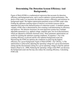 Determining The Detection System Efficiency And
Background...
Figure of Merit (FOM) is a mathematical expression that accounts for detection
efficiency and background noise, and is used to optimize system performance. The
desire of this study is to maximize the detection system s efficiency and minimize its
background signal. The highest optimization potential occurs at FOM s peak value.
Finding the optimum counting region of interest is an iterative process and an
important first step in the characterization of a detection system. A standard solution
/sample s FOM value is determined by first counting it and determining its efficiency
and spillover. The detector electronics for most detection systems have multiple
adjustable parameters (e.g. applied voltage, amplifier gain, low level discriminator),
which are adjusted to eliminate electronic noise. These parameter optimizations are
useful for reaching the optimum counting conditions. In equation 1, Оµ is the
counting efficiency in percent and B is the radiation background count rate.
Maximizing the FOM can optimize the conditions in achieving the highest
efficiency for a given background. Figure of Merit (FOM) = Оµ^2/B (Eq. 1) The
optimization is achieved by adjusting the operating voltage for a given discriminator
setting and the discriminator setting for a given operating voltage to find the optimal
balance [Pujol et al., 2000]. Reducing the operating voltage of the PMT can decrease
the background count rate but may also reduce the counting efficiency. Calculating
FOM with
 