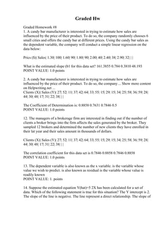 Graded Hw
Graded Homework #8
1. A candy bar manufacturer is interested in trying to estimate how sales are
influenced by the price of their product. To do so, the company randomly chooses 6
small cities and offers the candy bar at different prices. Using the candy bar sales as
the dependent variable, the company will conduct a simple linear regression on the
data below:
Prics ($)| Sales| 1.30| 100| 1.60| 90| 1.80| 90| 2.00| 40| 2.40| 38| 2.90| 32| | |
What is the estimated slope (b1 for this data set? 161.3855 0.784 0.3810 48.193
POINT VALUE: 1.0 points
2. A candy bar manufacturer is interested in trying to estimate how sales are
influenced by the price of their product. To do so, the company ... Show more content
on Helpwriting.net ...
Clients (X)| Sales (Y)| 27| 52| 11| 37| 42| 64| 33| 55| 15| 29| 15| 34| 25| 58| 36| 59| 28|
44| 30| 48| 17| 31| 22| 38| | |
The Coefficient of Determination is: 0.8858 0.7631 0.7846 0.5
POINT VALUE: 1.0 points
12. The managers of a brokerage firm are interested in finding out if the number of
clients a broker brings into the firm affects the sales generated by the broker. They
sampled 12 brokers and determined the number of new clients they have enrolled in
their lat year and their sales amount in thousands of dollars.
Clients (X)| Sales (Y)| 27| 52| 11| 37| 42| 64| 33| 55| 15| 29| 15| 34| 25| 58| 36| 59| 28|
44| 30| 48| 17| 31| 22| 38| | |
The correlation coefficient for this data set is 0.7846 0.8858 0.7846 0.8858
POINT VALUE: 1.0 points
13. The dependent variable is also known as the x variable. is the variable whose
value we wish to predict. is also known as residual is the variable whose value is
readily known
POINT VALUE: 1. points
14. Suppose the estimated equation Y(hat)=5 2X has been calculated for a set of
data. Which of the following statement is true for this situation? The Y intercept is 2.
The slope of the line is negative. The line represent a direct relationship. The slope of
 