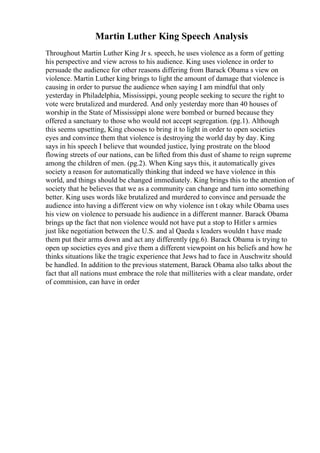 Martin Luther King Speech Analysis
Throughout Martin Luther King Jr s. speech, he uses violence as a form of getting
his perspective and view across to his audience. King uses violence in order to
persuade the audience for other reasons differing from Barack Obama s view on
violence. Martin Luther king brings to light the amount of damage that violence is
causing in order to pursue the audience when saying I am mindful that only
yesterday in Philadelphia, Mississippi, young people seeking to secure the right to
vote were brutalized and murdered. And only yesterday more than 40 houses of
worship in the State of Mississippi alone were bombed or burned because they
offered a sanctuary to those who would not accept segregation. (pg.1). Although
this seems upsetting, King chooses to bring it to light in order to open societies
eyes and convince them that violence is destroying the world day by day. King
says in his speech I believe that wounded justice, lying prostrate on the blood
flowing streets of our nations, can be lifted from this dust of shame to reign supreme
among the children of men. (pg.2). When King says this, it automatically gives
society a reason for automatically thinking that indeed we have violence in this
world, and things should be changed immediately. King brings this to the attention of
society that he believes that we as a community can change and turn into something
better. King uses words like brutalized and murdered to convince and persuade the
audience into having a different view on why violence isn t okay while Obama uses
his view on violence to persuade his audience in a different manner. Barack Obama
brings up the fact that non violence would not have put a stop to Hitler s armies
just like negotiation between the U.S. and al Qaeda s leaders wouldn t have made
them put their arms down and act any differently (pg.6). Barack Obama is trying to
open up societies eyes and give them a different viewpoint on his beliefs and how he
thinks situations like the tragic experience that Jews had to face in Auschwitz should
be handled. In addition to the previous statement, Barack Obama also talks about the
fact that all nations must embrace the role that milliteries with a clear mandate, order
of commision, can have in order
 