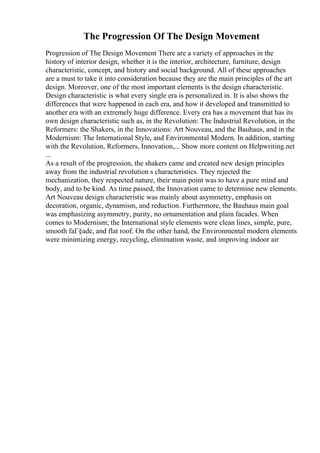 The Progression Of The Design Movement
Progression of The Design Movement There are a variety of approaches in the
history of interior design, whether it is the interior, architecture, furniture, design
characteristic, concept, and history and social background. All of these approaches
are a must to take it into consideration because they are the main principles of the art
design. Moreover, one of the most important elements is the design characteristic.
Design characteristic is what every single era is personalized in. It is also shows the
differences that were happened in each era, and how it developed and transmitted to
another era with an extremely huge difference. Every era has a movement that has its
own design characteristic such as, in the Revolution: The Industrial Revolution, in the
Reformers: the Shakers, in the Innovations: Art Nouveau, and the Bauhaus, and in the
Modernism: The International Style, and Environmental Modern. In addition, starting
with the Revolution, Reformers, Innovation,... Show more content on Helpwriting.net
...
As a result of the progression, the shakers came and created new design principles
away from the industrial revolution s characteristics. They rejected the
mechanization, they respected nature, their main point was to have a pure mind and
body, and to be kind. As time passed, the Innovation came to determine new elements.
Art Nouveau design characteristic was mainly about asymmetry, emphasis on
decoration, organic, dynamism, and reduction. Furthermore, the Bauhaus main goal
was emphasizing asymmetry, purity, no ornamentation and plain facades. When
comes to Modernism; the International style elements were clean lines, simple, pure,
smooth faГ§ade, and flat roof. On the other hand, the Environmental modern elements
were minimizing energy, recycling, elimination waste, and improving indoor air
 