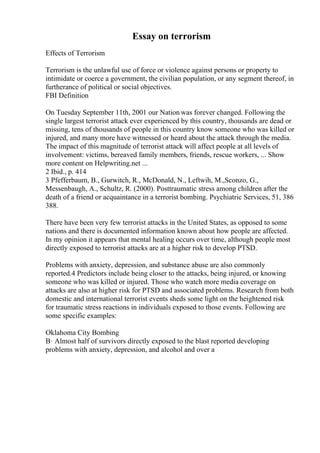 Essay on terrorism
Effects of Terrorism
Terrorism is the unlawful use of force or violence against persons or property to
intimidate or coerce a government, the civilian population, or any segment thereof, in
furtherance of political or social objectives.
FBI Definition
On Tuesday September 11th, 2001 our Nation was forever changed. Following the
single largest terrorist attack ever experienced by this country, thousands are dead or
missing, tens of thousands of people in this country know someone who was killed or
injured, and many more have witnessed or heard about the attack through the media.
The impact of this magnitude of terrorist attack will affect people at all levels of
involvement: victims, bereaved family members, friends, rescue workers, ... Show
more content on Helpwriting.net ...
2 Ibid., p. 414
3 Pfefferbaum, B., Gurwitch, R., McDonald, N., Leftwih, M.,Sconzo, G.,
Messenbaugh, A., Schultz, R. (2000). Posttraumatic stress among children after the
death of a friend or acquaintance in a terrorist bombing. Psychiatric Services, 51, 386
388.
There have been very few terrorist attacks in the United States, as opposed to some
nations and there is documented information known about how people are affected.
In my opinion it appears that mental healing occurs over time, although people most
directly exposed to terrorist attacks are at a higher risk to develop PTSD.
Problems with anxiety, depression, and substance abuse are also commonly
reported.4 Predictors include being closer to the attacks, being injured, or knowing
someone who was killed or injured. Those who watch more media coverage on
attacks are also at higher risk for PTSD and associated problems. Research from both
domestic and international terrorist events sheds some light on the heightened risk
for traumatic stress reactions in individuals exposed to those events. Following are
some specific examples:
Oklahoma City Bombing
В· Almost half of survivors directly exposed to the blast reported developing
problems with anxiety, depression, and alcohol and over a
 