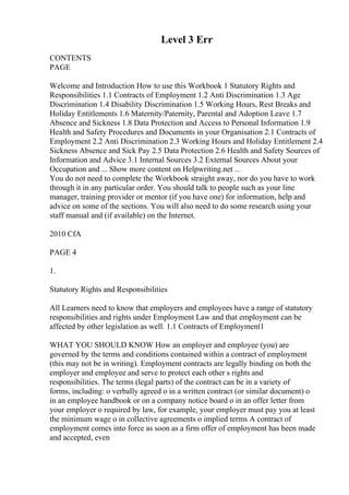 Level 3 Err
CONTENTS
PAGE
Welcome and Introduction How to use this Workbook 1 Statutory Rights and
Responsibilities 1.1 Contracts of Employment 1.2 Anti Discrimination 1.3 Age
Discrimination 1.4 Disability Discrimination 1.5 Working Hours, Rest Breaks and
Holiday Entitlements 1.6 Maternity/Paternity, Parental and Adoption Leave 1.7
Absence and Sickness 1.8 Data Protection and Access to Personal Information 1.9
Health and Safety Procedures and Documents in your Organisation 2.1 Contracts of
Employment 2.2 Anti Discrimination 2.3 Working Hours and Holiday Entitlement 2.4
Sickness Absence and Sick Pay 2.5 Data Protection 2.6 Health and Safety Sources of
Information and Advice 3.1 Internal Sources 3.2 External Sources About your
Occupation and ... Show more content on Helpwriting.net ...
You do not need to complete the Workbook straight away, nor do you have to work
through it in any particular order. You should talk to people such as your line
manager, training provider or mentor (if you have one) for information, help and
advice on some of the sections. You will also need to do some research using your
staff manual and (if available) on the Internet.
2010 CfA
PAGE 4
1.
Statutory Rights and Responsibilities
All Learners need to know that employers and employees have a range of statutory
responsibilities and rights under Employment Law and that employment can be
affected by other legislation as well. 1.1 Contracts of Employment1
WHAT YOU SHOULD KNOW How an employer and employee (you) are
governed by the terms and conditions contained within a contract of employment
(this may not be in writing). Employment contracts are legally binding on both the
employer and employee and serve to protect each other s rights and
responsibilities. The terms (legal parts) of the contract can be in a variety of
forms, including: o verbally agreed o in a written contract (or similar document) o
in an employee handbook or on a company notice board o in an offer letter from
your employer o required by law, for example, your employer must pay you at least
the minimum wage o in collective agreements o implied terms A contract of
employment comes into force as soon as a firm offer of employment has been made
and accepted, even
 