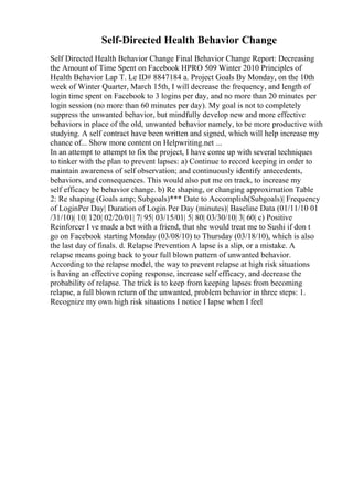 Self-Directed Health Behavior Change
Self Directed Health Behavior Change Final Behavior Change Report: Decreasing
the Amount of Time Spent on Facebook HPRO 509 Winter 2010 Principles of
Health Behavior Lap T. Le ID# 8847184 a. Project Goals By Monday, on the 10th
week of Winter Quarter, March 15th, I will decrease the frequency, and length of
login time spent on Facebook to 3 logins per day, and no more than 20 minutes per
login session (no more than 60 minutes per day). My goal is not to completely
suppress the unwanted behavior, but mindfully develop new and more effective
behaviors in place of the old, unwanted behavior namely, to be more productive with
studying. A self contract have been written and signed, which will help increase my
chance of... Show more content on Helpwriting.net ...
In an attempt to attempt to fix the project, I have come up with several techniques
to tinker with the plan to prevent lapses: a) Continue to record keeping in order to
maintain awareness of self observation; and continuously identify antecedents,
behaviors, and consequences. This would also put me on track, to increase my
self efficacy be behavior change. b) Re shaping, or changing approximation Table
2: Re shaping (Goals amp; Subgoals)*** Date to Accomplish(Subgoals)| Frequency
of LoginPer Day| Duration of Login Per Day (minutes)| Baseline Data (01/11/10 01
/31/10)| 10| 120| 02/20/01| 7| 95| 03/15/01| 5| 80| 03/30/10| 3| 60| c) Positive
Reinforcer I ve made a bet with a friend, that she would treat me to Sushi if don t
go on Facebook starting Monday (03/08/10) to Thursday (03/18/10), which is also
the last day of finals. d. Relapse Prevention A lapse is a slip, or a mistake. A
relapse means going back to your full blown pattern of unwanted behavior.
According to the relapse model, the way to prevent relapse at high risk situations
is having an effective coping response, increase self efficacy, and decrease the
probability of relapse. The trick is to keep from keeping lapses from becoming
relapse, a full blown return of the unwanted, problem behavior in three steps: 1.
Recognize my own high risk situations I notice I lapse when I feel
 