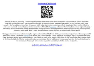 Economics Reflection
. Through the process of reading, I learned many things about the economy. First of all, I learned that it is a much more difficult decision to
come to in regards of how much government involvement in the nation's economy is enough, how much is too little, and how much is not
enough. I also learned that trying to keep the economy stable and productive is a constant and difficult struggle, and that it is often difficult to
even know what needs to or can be done in order to stabilize it. While I find economics to be somewhat boring (I am a music major and largely
emotionally driven, which means that my entertainment is usually emotionally involving somehow), I actually enjoyed how Wheelan explained
economics in this book. While I would not read it for fun, reading this book as an assignment was not painful.
Having government involved in the economy has its pros and cons. One of the Pros is that the government can help prevent or discourage harmful
behaviors or actions. Government regulation can prevent man–caused shortages. Fishing regulations are often put in place to prevent overfishing.
These regulations prevent or discourage fishermen from fishing too much in one season, which allows the fish to repopulate and remain available
in the future. In the book, Wheelan mentioned how the government can also tax bad behaviors to encourage behaviors that benefit health and/or
the environment. An example of this is a tax on gasoline and/or larger vehicles, or a tax on cigarettes.
Get more content on HelpWriting.net
 