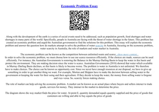 Economic Problem Essay
Along with the development of the earth is a series of social events need to be addressed, such as population growth, food shortages and water
shortages in many parts of the world. Specifically, people in Australia are facing with the threat of water shortage in the future. This problem has
created an economic problem and urged the Australian government to find the solutions for this problem. This essay will explain the economic
problem and answer the question how do markets attempt to solve the problem of water scarcity in Australia, focusing on the economic problem,
water scarcity in Australia, the role of markets and water market in Australia.
The economic problem can be known as the competition between unlimited wants and scarce...show more content...
In order to solve the economic problem, we must choose how to use our scarce resources efficiently. If the choices are made, sources can be used
efficiently. For instance, the Australian Governments is restoring the Balance in the Murray–Darling Basin to keep the water in this basin and
protect the environment. They are making decision since the water is scarce. Australian Governments (2010) showed that water which available
in Murray–Darling Basin declines, so this basin is likely to become worse. The problem is water in Australia is not unlimited. We therefore
have to make choices. The choice can be known as opportunity cost. Since we never have enough resources at our disposal, we have to give up
something in order to get another thing we want. For example, Morton and Shippen have to make the decision between selling water to the
government or keeping the water for their using and their agriculture. If they decide to keep the water, the money from selling water is forgone
and vice–versa. So, scarcity forces making choice.
The role of market can help solving the economic problem. A market can be known as an actual place where buyers and sellers interact to trade
goods, services for money. They interact in the market to determine the price.
The diagram shows the way market finds the price for water. At point E, quantity demanded equals quantity supplied and the price of goods that
customers are willing and able to buy equals the price of goods
 