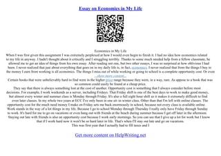 Essay on Economics in My Life
Economics in My Life
When I was first given this assignment I was extremely perplexed at how I would even begin to finish it. I had no idea how economics related
to my life in anyway. I hadn't thought about it critically and I struggling terribly. Thanks to some much needed help from a fellow classmate, he
allowed me to get an idea of things from his own essay. After reading not one, but two other essays, I was so surprised at how oblivious I had
been. I never realized that just about everything that goes on in my daily life is, in fact, economics. I never realized that from the things I buy to
the money I earn from working is all economics. The things I miss out of while working or going to school is a complete opportunity cost. Or even
...show more content...
Certain books that were unbelievably hard to find were in the higher price range because they were, in a way, rare. As appose to a book that was
so common could easily be found at a cheap price.
They say that there is always something lost at the cost of another. Opportunity cost is something that I always consider before most
decisions. For example, I work weekends as a server, including Fridays. That Friday shift is one of the best days to work to make good money,
but almost every winter and summer class is Monday through Friday. It's also a full eight hour shift so it makes it extremely difficult to find
even later classes. In my whole two years at ECC I've only been in one sit–in winter class. Other than that I'm left with online classes. The
opportunity cost for the much need money I make on Friday sets me back enormously in school, because not every class is available online.
Work stands in the way of a lot things in my life. Because I go to school Monday through Thursday I really only have Friday through Sunday
to work. It's hard for me to go on vacations or even hang out with friends at the beach during summer because I get off later in the afternoon.
Staying out late with friends is also an opportunity cost because I work early mornings. So you can see that I give up a lot for work but I know
that if I work hard now it won't be so hard later in life. That's when I'll stay out late and go on vacations.
This was first year that I actually had to fill taxes and I
Get more content on HelpWriting.net
 