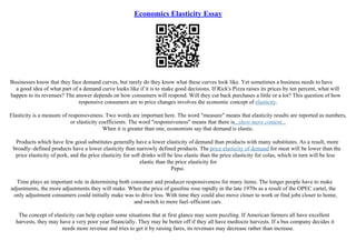 Economics Elasticity Essay
Businesses know that they face demand curves, but rarely do they know what these curves look like. Yet sometimes a business needs to have
a good idea of what part of a demand curve looks like if it is to make good decisions. If Rick's Pizza raises its prices by ten percent, what will
happen to its revenues? The answer depends on how consumers will respond. Will they cut back purchases a little or a lot? This question of how
responsive consumers are to price changes involves the economic concept of elasticity.
Elasticity is a measure of responsiveness. Two words are important here. The word "measure" means that elasticity results are reported as numbers,
or elasticity coefficients. The word "responsiveness" means that there is...show more content...
When it is greater than one, economists say that demand is elastic.
Products which have few good substitutes generally have a lower elasticity of demand than products with many substitutes. As a result, more
broadly–defined products have a lower elasticity than narrowly defined products. The price elasticity of demand for meat will be lower than the
price elasticity of pork, and the price elasticity for soft drinks will be less elastic than the price elasticity for colas, which in turn will be less
elastic than the price elasticity for
Pepsi.
Time plays an important role in determining both consumer and producer responsiveness for many items. The longer people have to make
adjustments, the more adjustments they will make. When the price of gasoline rose rapidly in the late 1970s as a result of the OPEC cartel, the
only adjustment consumers could initially make was to drive less. With time they could also move closer to work or find jobs closer to home,
and switch to more fuel–efficient cars.
The concept of elasticity can help explain some situations that at first glance may seem puzzling. If American farmers all have excellent
harvests, they may have a very poor year financially. They may be better off if they all have mediocre harvests. If a bus company decides it
needs more revenue and tries to get it by raising fares, its revenues may decrease rather than increase.
 