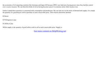 the economies of oil importing countries like Germany and Japan fell because OPEC now had more buying power since they had the control
over a scarce resource. We can therefore think of oil as having become scarcer in economic terms when its price rose.
Earlier I stated that economics is concerned with consumption and production. We can look at it in the terms of demand and supply. It is simply
the quantity of a good buyers wish to purchase at each conceivable price. Three factors determine demand:
В·Desire
В·Willingness to pay
В·Ability to pay
Whilst supply is the quantity of good sellers wish to sell at each conceivable price. Supply is
Get more content on HelpWriting.net
 