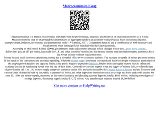Macroeconomics Essay
"Macroeconomics is a branch of economics that deals with the performance, structure, and behavior of a national economy as a whole.
Macroeconomists seek to understand the determinants of aggregate trends in an economy with particular focus on national income,
unemployment, inflation, investment, and international trade" (Wikipedia, 2007). Government tends to use a combination of both monetary and
fiscal options when setting policies that deal with the Macroeconomic.
According to McConnell & Brue (2004), governments make adjustments through policy changes which they...show more content...
dollars into gold at $35 per ounce, has made the U.S. and other countries' monies into fiat money–money that national monetary authorities have
the power to issue without legal constraints.
Money is used in all economic operations; money has a powerful effect every economic activity. The increase in supply of money put more money
in the hands of the consumers and increased spending. When the money supply continues to expand and the prices begin to increase, particularly if
the output growth reach to the capacity limits as the public begin to expect the inflation, lenders insist on higher interest rates to offset and
expected decline in purchasing power over the life of their loans. Contradictory results happen when the supply of money falls, or when the rate
of growth cries off. The U.S. money supply comprises currency–dollar bills and coins issued by the Federal Reserve System and the Treasury–and
various kinds of deposits held by the public at commercial banks and other depository institutions such as savings and loans and credit unions. On
June 30, 1990, the money supply, measured as the sum of currency and checking account deposits, totaled $809 billion. Including some types of
savings deposits, the money supply totaled $3,272 billion. And even broader measure totaled $4,066 billion
Get more content on HelpWriting.net
 