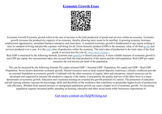 Economic Growth Essay
Economic Growth Economic growth refers to the rate of increase in the total production of goods and services within an economy. Economic
growth increases the productivity capacity of an economy, thereby allowing more wants to be satisfied. A growing economy increases
employment opportunities, stimulates business enterprise and innovation. A sustained economic growth is fundamental to any nation wishing to
raise its standard of living and provide a greater well being for all. Gross domestic product (GDP) is the monetary value of all final goods and
services produced over a year. It is the total value of production within the economy. The total value of production is the total value of the final
goods or services less the cost of...show more content...
Real GDP is measured by the following formula; [(current year quantity) x (based year price)]. A more reliable measure of economic growth is
real GDP per capita; this measurement takes into account both the total production of the nation and the total population. Real GDP per capita
measures the real income per head of the population.
This can be measured by the following formula; Per capita nominal GDP = Nominal GDP / Population, Per capita real GDP = Real GDP
/ Population. Seven factors determine economic growth. Natural resources such as land, mineral deposits, waterways; climatic conditions provide
an essential foundation to economic growth. Combined with the other resources of capital, labor and enterprises, natural resources can be
developed and organized to increase the productive capacity if the nation. Consequently the quality and size of the labor force is a major
determinant of economic growth. Education and vocational training are essential the growth potential of a nation. The promotion of education
and job training schemes increase the knowledge, skills and flexibility of the workforce that contributes to potentially higher levels of productivity
and efficiency. Whether from natural increase or immigration population growth can cause a higher level of economic growth. An increasing
population requires increased public spending on housing, education and other social needs while businesses expectations of
Get more content on HelpWriting.net
 