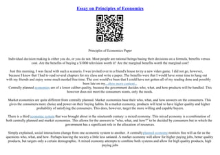 Essay on Principles of Economics
Principles of Economics Paper
Individual decision making is either you do, or you do not. Most people are rational beings basing their decisions on a formula, benefits versus
cost. Are the benefits of buying a $1000 television worth it? Are the marginal benefits worth the marginal cost?
Just this morning, I was faced with such a scenario. I was invited over to a friend's house to try a new video game. I did not go, however,
because I knew that I had to read several chapters for my class and write a paper. The benefits were that I would have some time to hang out
with my friends and enjoy some much needed free time. The cost would've been that I could have not gotten all of my reading done and possibly
been late on my...show more content...
Centrally planned economies are of a lower caliber quality, because the government decides who, what, and how products will be handled. This
however does not meet the consumers wants, only the needs.
Market economies are quite different from centrally planned. Market economies base their who, what, and how answers on the consumers. This
gives the consumers more choice and power on their buying habits. In a market economy, products will tend to have higher quality and higher
probability of satisfying the consumers. This does, however, target the more willing and capable buyers.
There is a third economic system that was brought about in the nineteenth century: a mixed economy. This mixed economy is a combination of
both centrally planned and market economies. This allows for the answers to "who, what, and how?" to be decided by consumers but in which the
government has a significant role in the allocation of resources.
Simply explained, social interactions change from one economic system to another. A centrallyplanned economy restricts free will as far as the
questions who, what, and how. Perhaps leaving the society a little less satiated. A market economy will allow for higher paying jobs, better quality
products, but targets only a certain demographic. A mixed economy attempts to combine both systems and allow for high quality products, high
paying jobs
 